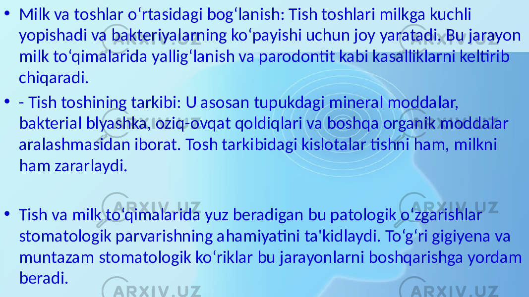 • Milk va toshlar o‘rtasidagi bog‘lanish: Tish toshlari milkga kuchli yopishadi va bakteriyalarning ko‘payishi uchun joy yaratadi. Bu jarayon milk to‘qimalarida yallig‘lanish va parodontit kabi kasalliklarni keltirib chiqaradi. • - Tish toshining tarkibi: U asosan tupukdagi mineral moddalar, bakterial blyashka, oziq-ovqat qoldiqlari va boshqa organik moddalar aralashmasidan iborat. Tosh tarkibidagi kislotalar tishni ham, milkni ham zararlaydi. • Tish va milk to‘qimalarida yuz beradigan bu patologik o‘zgarishlar stomatologik parvarishning ahamiyatini ta&#39;kidlaydi. To‘g‘ri gigiyena va muntazam stomatologik ko‘riklar bu jarayonlarni boshqarishga yordam beradi. 