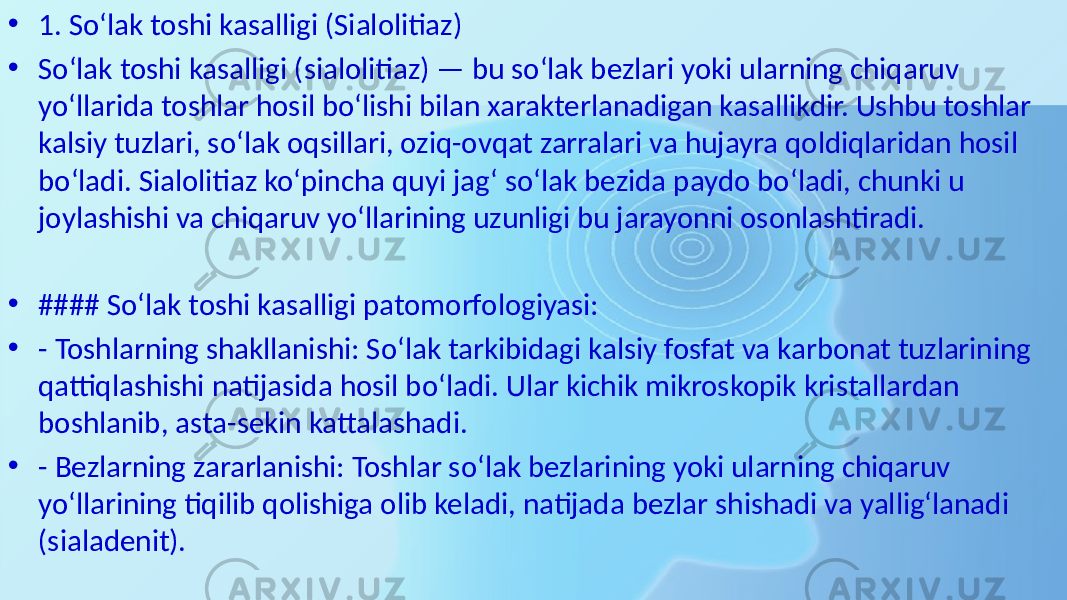 • 1. So‘lak toshi kasalligi (Sialolitiaz) • So‘lak toshi kasalligi (sialolitiaz) — bu so‘lak bezlari yoki ularning chiqaruv yo‘llarida toshlar hosil bo‘lishi bilan xarakterlanadigan kasallikdir. Ushbu toshlar kalsiy tuzlari, so‘lak oqsillari, oziq-ovqat zarralari va hujayra qoldiqlaridan hosil bo‘ladi. Sialolitiaz ko‘pincha quyi jag‘ so‘lak bezida paydo bo‘ladi, chunki u joylashishi va chiqaruv yo‘llarining uzunligi bu jarayonni osonlashtiradi. • #### So‘lak toshi kasalligi patomorfologiyasi: • - Toshlarning shakllanishi: So‘lak tarkibidagi kalsiy fosfat va karbonat tuzlarining qattiqlashishi natijasida hosil bo‘ladi. Ular kichik mikroskopik kristallardan boshlanib, asta-sekin kattalashadi. • - Bezlarning zararlanishi: Toshlar so‘lak bezlarining yoki ularning chiqaruv yo‘llarining tiqilib qolishiga olib keladi, natijada bezlar shishadi va yallig‘lanadi (sialadenit). 