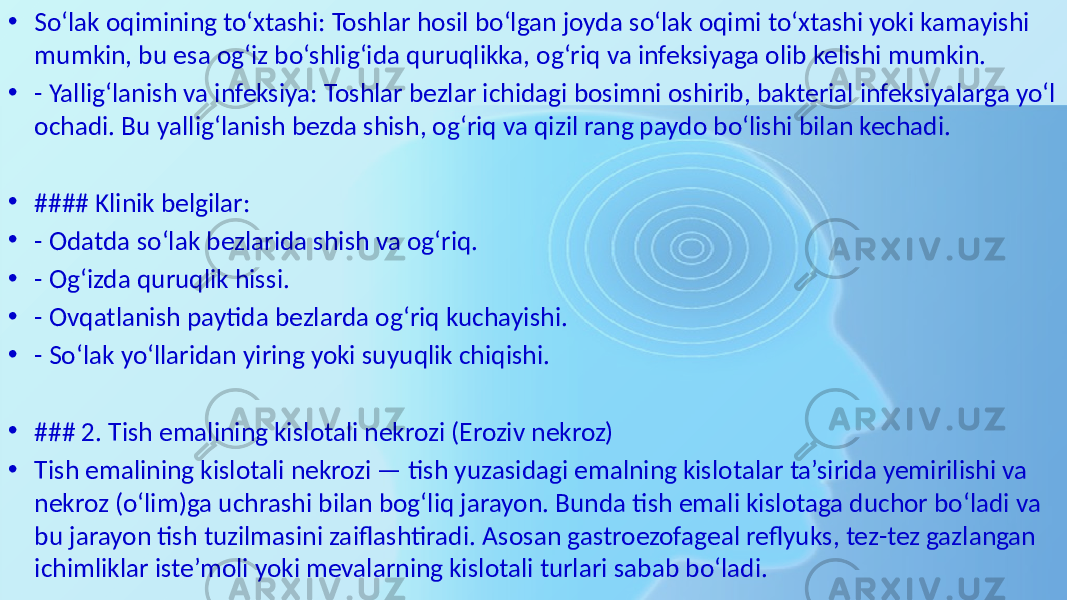 • So‘lak oqimining to‘xtashi: Toshlar hosil bo‘lgan joyda so‘lak oqimi to‘xtashi yoki kamayishi mumkin, bu esa og‘iz bo‘shlig‘ida quruqlikka, og‘riq va infeksiyaga olib kelishi mumkin. • - Yallig‘lanish va infeksiya: Toshlar bezlar ichidagi bosimni oshirib, bakterial infeksiyalarga yo‘l ochadi. Bu yallig‘lanish bezda shish, og‘riq va qizil rang paydo bo‘lishi bilan kechadi. • #### Klinik belgilar: • - Odatda so‘lak bezlarida shish va og‘riq. • - Og‘izda quruqlik hissi. • - Ovqatlanish paytida bezlarda og‘riq kuchayishi. • - So‘lak yo‘llaridan yiring yoki suyuqlik chiqishi. • ### 2. Tish emalining kislotali nekrozi (Eroziv nekroz) • Tish emalining kislotali nekrozi — tish yuzasidagi emalning kislotalar ta’sirida yemirilishi va nekroz (o‘lim)ga uchrashi bilan bog‘liq jarayon. Bunda tish emali kislotaga duchor bo‘ladi va bu jarayon tish tuzilmasini zaiflashtiradi. Asosan gastroezofageal reflyuks, tez-tez gazlangan ichimliklar iste’moli yoki mevalarning kislotali turlari sabab bo‘ladi. 