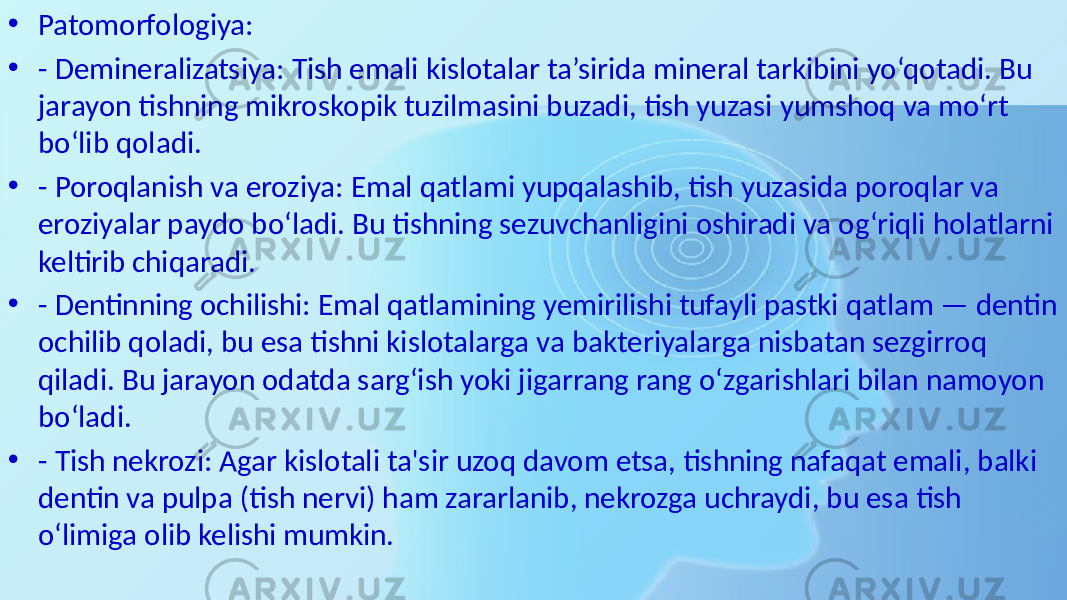 • Patomorfologiya: • - Demineralizatsiya: Tish emali kislotalar ta’sirida mineral tarkibini yo‘qotadi. Bu jarayon tishning mikroskopik tuzilmasini buzadi, tish yuzasi yumshoq va mo‘rt bo‘lib qoladi. • - Poroqlanish va eroziya: Emal qatlami yupqalashib, tish yuzasida poroqlar va eroziyalar paydo bo‘ladi. Bu tishning sezuvchanligini oshiradi va og‘riqli holatlarni keltirib chiqaradi. • - Dentinning ochilishi: Emal qatlamining yemirilishi tufayli pastki qatlam — dentin ochilib qoladi, bu esa tishni kislotalarga va bakteriyalarga nisbatan sezgirroq qiladi. Bu jarayon odatda sarg‘ish yoki jigarrang rang o‘zgarishlari bilan namoyon bo‘ladi. • - Tish nekrozi: Agar kislotali ta&#39;sir uzoq davom etsa, tishning nafaqat emali, balki dentin va pulpa (tish nervi) ham zararlanib, nekrozga uchraydi, bu esa tish o‘limiga olib kelishi mumkin. 