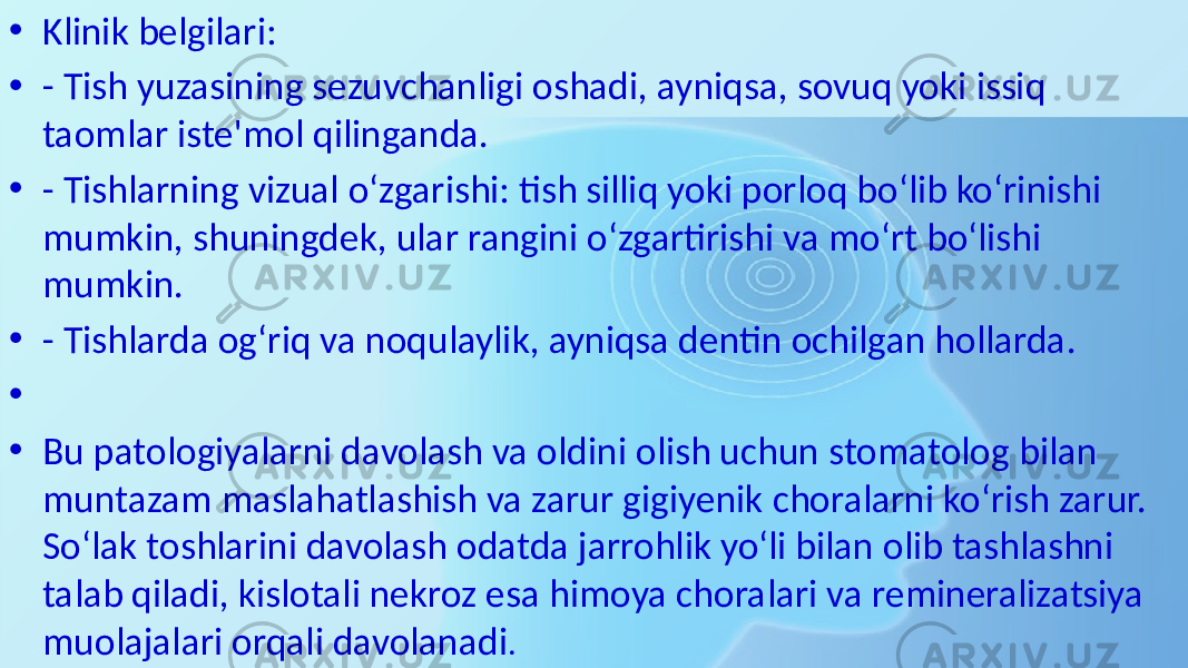 • Klinik belgilari: • - Tish yuzasining sezuvchanligi oshadi, ayniqsa, sovuq yoki issiq taomlar iste&#39;mol qilinganda. • - Tishlarning vizual o‘zgarishi: tish silliq yoki porloq bo‘lib ko‘rinishi mumkin, shuningdek, ular rangini o‘zgartirishi va mo‘rt bo‘lishi mumkin. • - Tishlarda og‘riq va noqulaylik, ayniqsa dentin ochilgan hollarda. • • Bu patologiyalarni davolash va oldini olish uchun stomatolog bilan muntazam maslahatlashish va zarur gigiyenik choralarni ko‘rish zarur. So‘lak toshlarini davolash odatda jarrohlik yo‘li bilan olib tashlashni talab qiladi, kislotali nekroz esa himoya choralari va remineralizatsiya muolajalari orqali davolanadi . 