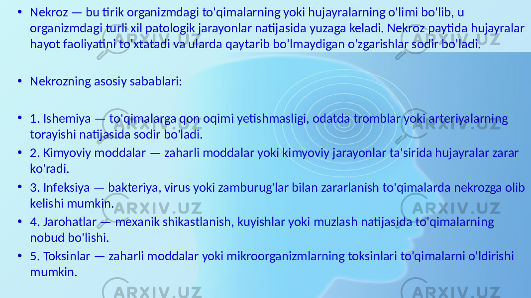 • Nekroz — bu tirik organizmdagi to&#39;qimalarning yoki hujayralarning o&#39;limi bo&#39;lib, u organizmdagi turli xil patologik jarayonlar natijasida yuzaga keladi. Nekroz paytida hujayralar hayot faoliyatini to&#39;xtatadi va ularda qaytarib bo&#39;lmaydigan o&#39;zgarishlar sodir bo&#39;ladi. • Nekrozning asosiy sabablari: • 1. Ishemiya — to&#39;qimalarga qon oqimi yetishmasligi, odatda tromblar yoki arteriyalarning torayishi natijasida sodir bo&#39;ladi. • 2. Kimyoviy moddalar — zaharli moddalar yoki kimyoviy jarayonlar ta&#39;sirida hujayralar zarar ko&#39;radi. • 3. Infeksiya — bakteriya, virus yoki zamburug&#39;lar bilan zararlanish to&#39;qimalarda nekrozga olib kelishi mumkin. • 4. Jarohatlar — mexanik shikastlanish, kuyishlar yoki muzlash natijasida to&#39;qimalarning nobud bo&#39;lishi. • 5. Toksinlar — zaharli moddalar yoki mikroorganizmlarning toksinlari to&#39;qimalarni o&#39;ldirishi mumkin. 