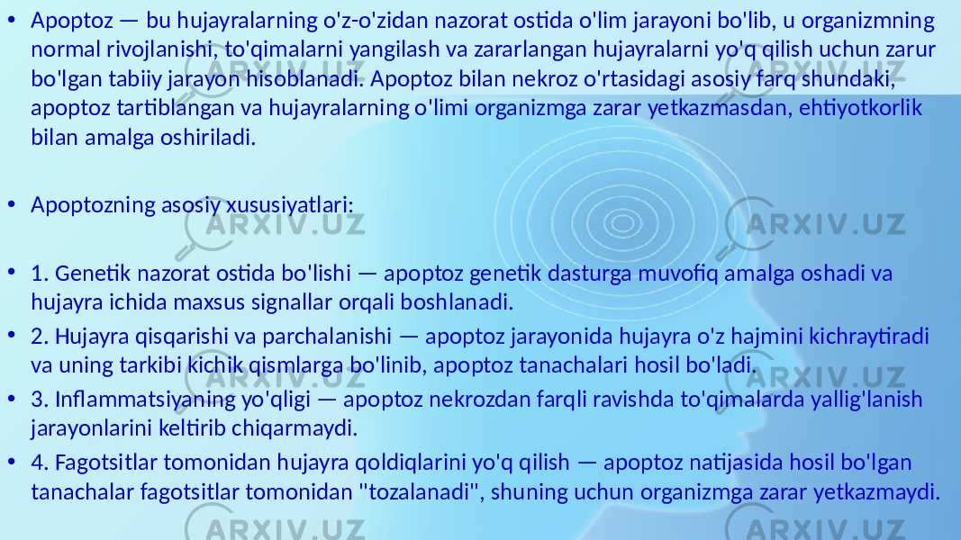 • Apoptoz — bu hujayralarning o&#39;z-o&#39;zidan nazorat ostida o&#39;lim jarayoni bo&#39;lib, u organizmning normal rivojlanishi, to&#39;qimalarni yangilash va zararlangan hujayralarni yo&#39;q qilish uchun zarur bo&#39;lgan tabiiy jarayon hisoblanadi. Apoptoz bilan nekroz o&#39;rtasidagi asosiy farq shundaki, apoptoz tartiblangan va hujayralarning o&#39;limi organizmga zarar yetkazmasdan, ehtiyotkorlik bilan amalga oshiriladi. • Apoptozning asosiy xususiyatlari: • 1. Genetik nazorat ostida bo&#39;lishi — apoptoz genetik dasturga muvofiq amalga oshadi va hujayra ichida maxsus signallar orqali boshlanadi. • 2. Hujayra qisqarishi va parchalanishi — apoptoz jarayonida hujayra o&#39;z hajmini kichraytiradi va uning tarkibi kichik qismlarga bo&#39;linib, apoptoz tanachalari hosil bo&#39;ladi. • 3. Inflammatsiyaning yo&#39;qligi — apoptoz nekrozdan farqli ravishda to&#39;qimalarda yallig&#39;lanish jarayonlarini keltirib chiqarmaydi. • 4. Fagotsitlar tomonidan hujayra qoldiqlarini yo&#39;q qilish — apoptoz natijasida hosil bo&#39;lgan tanachalar fagotsitlar tomonidan &#34;tozalanadi&#34;, shuning uchun organizmga zarar yetkazmaydi. 