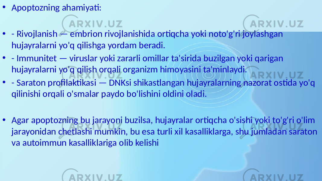 • Apoptozning ahamiyati: • - Rivojlanish — embrion rivojlanishida ortiqcha yoki noto&#39;g&#39;ri joylashgan hujayralarni yo&#39;q qilishga yordam beradi. • - Immunitet — viruslar yoki zararli omillar ta&#39;sirida buzilgan yoki qarigan hujayralarni yo&#39;q qilish orqali organizm himoyasini ta&#39;minlaydi. • - Saraton profilaktikasi — DNKsi shikastlangan hujayralarning nazorat ostida yo&#39;q qilinishi orqali o&#39;smalar paydo bo&#39;lishini oldini oladi. • Agar apoptozning bu jarayoni buzilsa, hujayralar ortiqcha o&#39;sishi yoki to&#39;g&#39;ri o&#39;lim jarayonidan chetlashi mumkin, bu esa turli xil kasalliklarga, shu jumladan saraton va autoimmun kasalliklariga olib kelishi 