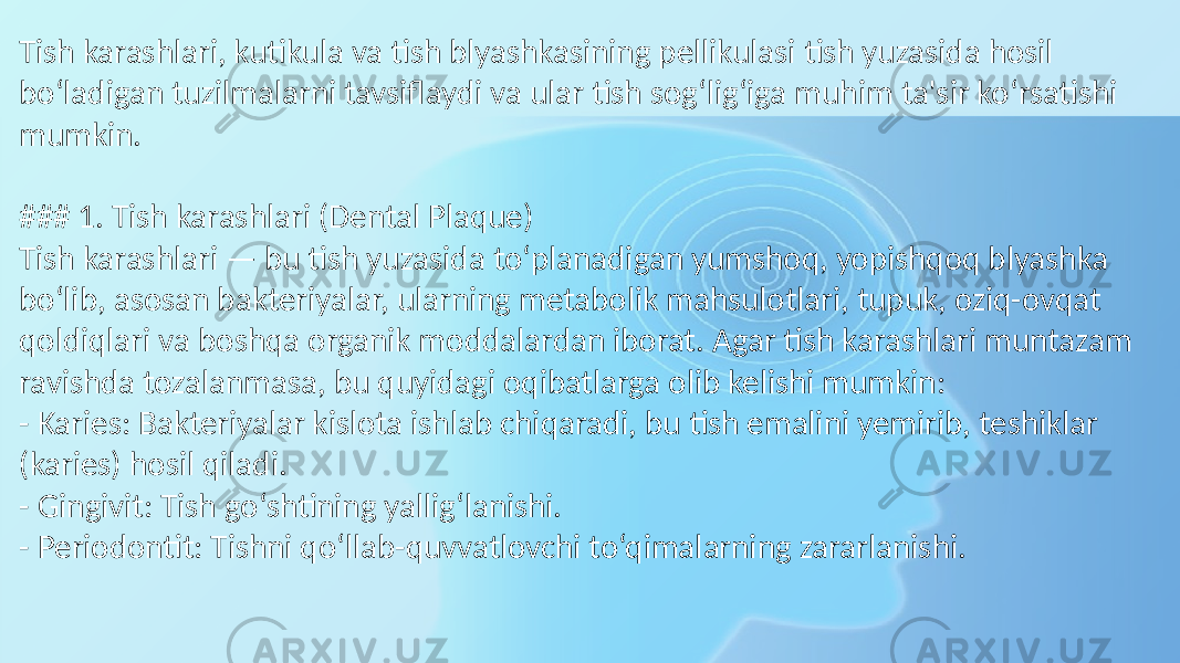 Tish karashlari, kutikula va tish blyashkasining pellikulasi tish yuzasida hosil bo‘ladigan tuzilmalarni tavsiflaydi va ular tish sog‘lig‘iga muhim ta&#39;sir ko‘rsatishi mumkin. ### 1. Tish karashlari (Dental Plaque) Tish karashlari — bu tish yuzasida to‘planadigan yumshoq, yopishqoq blyashka bo‘lib, asosan bakteriyalar, ularning metabolik mahsulotlari, tupuk, oziq-ovqat qoldiqlari va boshqa organik moddalardan iborat. Agar tish karashlari muntazam ravishda tozalanmasa, bu quyidagi oqibatlarga olib kelishi mumkin: - Karies: Bakteriyalar kislota ishlab chiqaradi, bu tish emalini yemirib, teshiklar (karies) hosil qiladi. - Gingivit: Tish go‘shtining yallig‘lanishi. - Periodontit: Tishni qo‘llab-quvvatlovchi to‘qimalarning zararlanishi. 