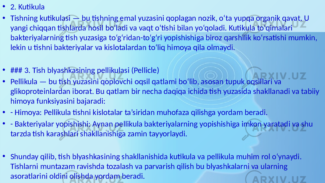 • 2. Kutikula • Tishning kutikulasi — bu tishning emal yuzasini qoplagan nozik, o‘ta yupqa organik qavat. U yangi chiqqan tishlarda hosil bo‘ladi va vaqt o‘tishi bilan yo‘qoladi. Kutikula to‘qimalari bakteriyalarning tish yuzasiga to‘g‘ridan-to‘g‘ri yopishishiga biroz qarshilik ko‘rsatishi mumkin, lekin u tishni bakteriyalar va kislotalardan to‘liq himoya qila olmaydi. • ### 3. Tish blyashkasining pellikulasi (Pellicle) • Pellikula — bu tish yuzasini qoplovchi oqsil qatlami bo‘lib, asosan tupuk oqsillari va glikoproteinlardan iborat. Bu qatlam bir necha daqiqa ichida tish yuzasida shakllanadi va tabiiy himoya funksiyasini bajaradi: • - Himoya: Pellikula tishni kislotalar ta’siridan muhofaza qilishga yordam beradi. • - Bakteriyalar yopishishi: Aynan pellikula bakteriyalarning yopishishiga imkon yaratadi va shu tarzda tish karashlari shakllanishiga zamin tayyorlaydi. • Shunday qilib, tish blyashkasining shakllanishida kutikula va pellikula muhim rol o‘ynaydi. Tishlarni muntazam ravishda tozalash va parvarish qilish bu blyashkalarni va ularning asoratlarini oldini olishda yordam beradi. 