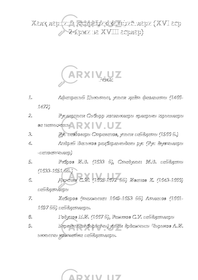 Халқ ларнинг географик кашфиётлари ( XVI аср 2-ярми ва XVIII асрлар) Режа : 1. Афан p асий Никитин, унинг ҳаёт фаолияти (1466- 1472) 2. Русларнинг Сибир p хонликлари ерлариги юришлари ва натижаси 3. Рус савдогари Страганов, унинг сайёҳати (1560 й.) 4. Андрей Васиков раҳбарлигидаги рус (Рус ёзувчилари -саноатчилар) 5. Ребров И.В. (1633 й), Стадухин М.В. сайёҳати (1633-1651 йй.) 6. Дежнев С.И. (1605-1672 йй) Иванов К. (1643-1660) сайёҳатлари 7. Хабаров (тахминан 1649-1653 йй) Атласов (1661- 1697 йй) сайёҳатлари. 8. Годунов П.И. (1667 й), Рамезов С.У. сайёҳатлари 9. Бергипнинг биринчи, унинг ёрдамчиси Чириков А.И. иккинчи комчатка сайёҳатлари. 