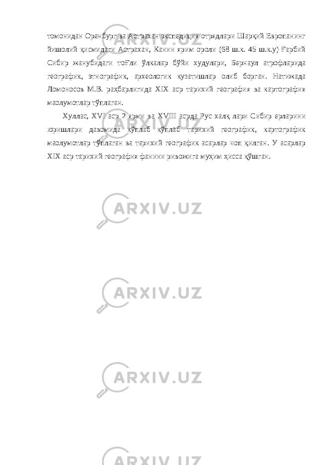 томонидан Оренбург ва Астрахан экспедиция отрядлари Шарқий Европанинг йишолий қисмидаги Астрахан, Канин ярим ороли (68 ш.к. 45 ш.к.у) Ғарбий Сибир жанубидаги тоҒли ўлкалар бўйи худулари, Бернаул атрофларида географик, этнографик, археологик кузатишлар олиб борган. Натижада Ломоносов М.В. раҳбарлигида XIX аср тарихий география ва картография ма o лумотлар тўплаган. Хуллас, XVI аср 2-ярми ва XVIII асрда Рус халқ лари Сибир ерларини юришлари давомида кўплаб кўплаб тарихий географик, картографик ма o лумотлар тўплаган ва тарихий географик асарлар чоп қилган. У асарлар XIX аср тарихий география фанини ривожига муҳим ҳисса қўшган. 