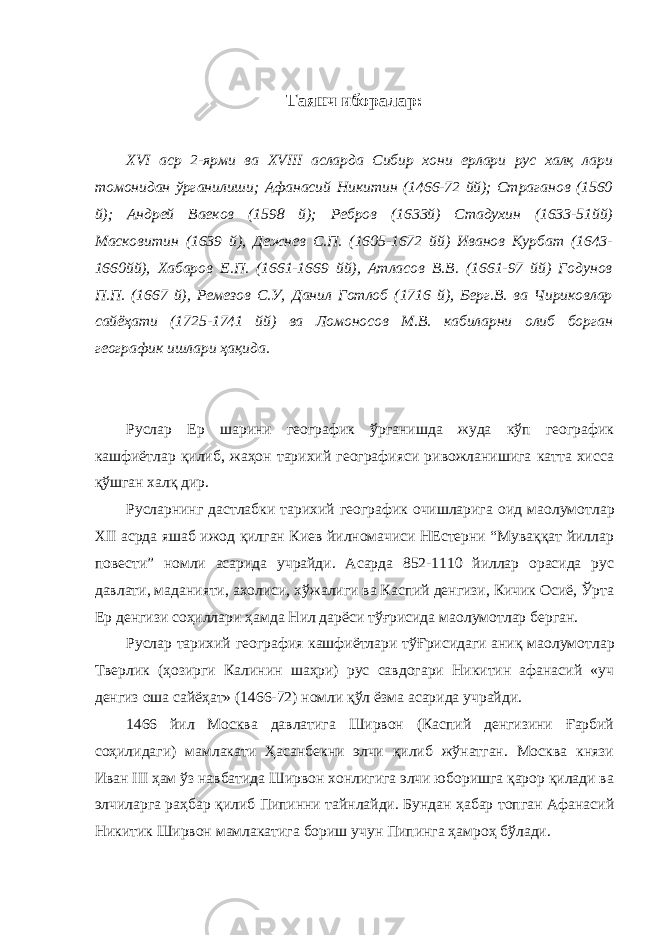 Таянч иборалар : XVI аср 2-ярми ва XVIII асларда Сибир хони ерлари рус халқ лари томонидан ўрганилиши; Афанасий Никитин (1466-72 йй); Страганов (1560 й); Андрей Ваеков (1598 й); Ребров (1633й) Стадухин (1633-51йй) Масковитин (1639 й), Дежнев С.П. (1605-1672 йй) Иванов Курбат (1643- 1660йй), Хабаров Е.П. (1661-1669 йй), Атласов В.В. (1661-97 йй) Годунов П.П. (1667 й), Ремезов С.У, Данил Готлоб (1716 й), Берг.В. ва Чириковлар сайёҳати (1725-1741 йй) ва Ломоносов М.В. кабиларни олиб борган географик ишлари ҳақида. Руслар Ер шарини географик ўрганишда жуда кўп географик кашфиётлар қилиб, жаҳон тарихий географияси ривожланишига катта хисса қўшган халқ дир. Русларнинг дастлабки тарихий географик очишларига оид ма o лумотлар XII асрда яшаб ижод қилган Киев йилномачиси НЕстерни “Муваққат йиллар повести” номли асарида учрайди. Асарда 852-1110 йиллар орасида рус давлати, маданияти, ахолиси, хўжалиги ва Каспий денгизи, Кичик Осиё, Ўрта Ер денгизи соҳиллари ҳамда Нил дарёси тўғрисида ма o лумотлар берган. Руслар тарихий география кашфиётлари тўҒрисидаги аниқ ма o лумотлар Тверлик (ҳозирги Калинин шаҳри) рус савдогари Никитин афанасий «уч денгиз оша сайёҳат» (1466-72) номли қўл ёзма асарида учрайди. 1466 йил Москва давлатига Ширвон (Каспий денгизини Ғарбий соҳилидаги) мамлакати Ҳасанбекни элчи қилиб жўнатган. Москва князи Иван III ҳам ўз навбатида Ширвон хонлигига элчи юборишга қарор қилади ва элчиларга раҳбар қилиб Пипинни тайнлайди. Бундан ҳабар топган Афанасий Никитик Ширвон мамлакатига бориш учун Пипинга ҳамроҳ бўлади. 