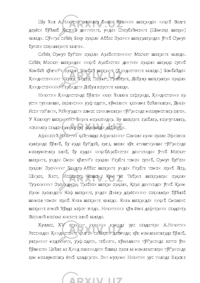 Шу йил А.Никитин элчилар билан Калинин шаҳридан чиқиб Волга дарёси бўйлаб Каспий денгизига, ундан Озарбайжонга (Шемоҳа шаҳри) келади. Сўнгра сайёҳ Баку орқали Аббас Эронни шаҳарларидан ўтиб Ормуз буғози соҳилларига келган. Сайёҳ Ормуз буҒози орқали Арабистоннинг Москат шаҳрига келади. Сайёҳ Москат шаҳридан чиқиб Арабистон денгизи орқали шарққа сузиб Комбей қўлтиҒи орқали Бомбей шаҳрига (Ҳиндистонга келади.) Бомбейдан Ҳиндистоннинг Чаул p , Бидор, Порват, Гулбарга, Дабул p шаҳарлари орқали Ҳиндистоннинг Ғарбидаги Дабул портига келади. Никитин Ҳиндистонда бўлган икки йиллик сафарида, Ҳиндистонни ер усти тузилиши, аҳолисини урф-одати, хўжалиги қазилма бойликлари, Декан Ясси тоҒлиги, Райчурдаги олмос сочилмалари тўҒрисида ма o лумотлар олган. У Каликут шаҳрининг йирик марказидир. Бу шаҳарга араблар, португаллар, испанлар савдогарлик учун келишади деб ёзган. Афанасий Никитин қайтишда Африканинг Самоли ярим ороли Эфиопия ерларида бўлиб, бу ерда буҒдой, арпа, шоли кўп етиштириши тўҒрисида ма o лумотлар олиб, бу ердан чиқибАрабистон денгизидан ўтиб Москат шаҳрига, ундан Омон қўлтиҒи орқали Ғарбга томон сузиб, Ормуз буҒози орқали Эроннинг Бендор-Аббас шаҳрига ундан Ғарбга томон юриб Лор, Широз, Хаст, Исфахон, Кошон, Қум ва Тебриз шаҳарлари орқали Туркиянинг Эрзинджон, Трабзон шаҳри орқали, Қора денгиздан ўтиб Қрим Ярим оролидаги Коф шаҳрига, ундан Днепр дарёсининг соҳиллари бўйлаб шимол томон юриб Киев шаҳрига келади. Киев шаҳридан чиқиб Смоленс шаҳрига етмай йўлда вафот этади. Никитинни қўл ёзма дафтарини савдогар Василий москва князига олиб келади. Хуллас, XV асрнинг иккинчи ярмида рус савдогари А.Никитин Россиядан Ҳиндистонга қилган сайёҳати даомида; кўп мамлакатларда бўлиб, уларнинг маданияти, урф-одати, табиати, хўжаллиги тўҒрисида хатто ўзи бўлмаган Цейло ва Ҳинд океанидаги бошқа орол ва мамлакатлари тўҒрисида ҳам ма o лумотлар ёзиб қолдирган. Энг муҳими Никитин рус тилида Европа 