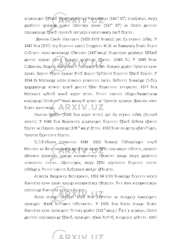 қирларидан бўйлаб Ул p еи дарёси ва Ул p я шаҳри (141. 0 30 1 ) атрофлари, Амур дарёсини қуюлиш қисми Шонтлар ороли (137 0 30 1 ) ва Охота денгизи соҳилларида бўлиб тарихий географик кузатишлар олиб борган. Дежнев Семён Иванович (1609-1673 йиллар) рус Ер очувчи сайёҳ. У 1640 йил ( XVII аср биринчи ярми) Стадухин М.В. ва бошқалар билан бирга Сибирни чекка шимолида Оймикон (143 0 шк.у) Индигарка дарёлари бўйлаб денгиз орқали сузиб Кол p ма дарёсида бўлган. (1643 й.) У 1648 йили С.Дежнев, Федото Алексеевич Поповлар билан Кол p ма дарёси Чукотка ярим ороли, Беринг Ғурни орқали ўтиб Беринг буҒозига биринчи бўлиб борган. У 1664-65 Москвада казак атамани унвонини олган. Кейинги йилларда Сибир ҳудудларида хизмат қилиб денгиз йўли борлигини аниқлаган. 1672 йил Москвага қайтиб келиб вафот этган. Унинг номини абадиийлаштириш мақсадида Осиёнинг чекка шарқий қисми ва Чукотка қирлари Дежнев номи билан юритилади. Иванов Курбат (1666 йил вафот этган) рус Ер очувчи сайёҳ (Енисей казаги). У 1643 йил Верхоянск қирларидан биринчи бўлиб Байкал кўлиги борган ва Ол p хон оролида (108 0 шк.у) ўтган. 1660 йили Андагар қўлтиҒидан, Чукотка бурнигача борган. Е.П.Хабаров (тахминан 1649 -1653 йиллар) Тобол p скдан чиқиб Мангази ва Лена соҳилларида сўнгра Амур бўйи соҳиллари табиати, аҳолиси хўжалик фаолияти ҳақида ма o лумотлар тўплаган ҳамда Амур дарёсини чизмасини чизган. Шунингдек, Амур бўйи картасини биринчи чизган сайёҳдир. Унинг номига Ҳабаровск шаҳри қўйилган. Атласов Владимир Васил p евич, 1661-64-1711 йилларда биринчи марта Камчатка ярим ороли ҳақида ма o лумотлар тўплаган. Уни ёзма ма o лумотлари асосисида Камчатка картага ёзилган. Казак отряди раҳбари 1695 йил Ёкутстон ва Анадрир ерларидаги аҳолидан тўлов йиҒишга тайинлаган. У 1695 йил Казак отряди билан Камчатка ярим оролидаги Тигил p дарёси (159 0 шк.у.) Ўрта у қирлари, Охота денгизи соҳилларида бўлиб, аҳолидан тўлов йиҒиб, Анадирга қайтган. 1967 