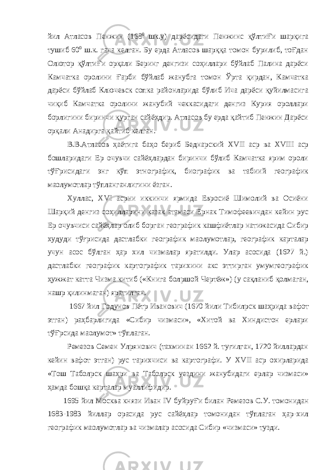 йил Атласов Пенжин (168 0 шк.у) дарёсидаги Пенжинс қўлтиҒи шарқига тушиб 60 0 ш.к. гача келган. Бу ерда Атласов шарққа томон бурилиб, тоҒдан Олютор қўлтиҒи орқали Беринг денгизи соҳиллари бўйлаб Палина дарёси Камчатка оролини Ғарби бўйлаб жанубга томон Ўрта қирдан, Камчатка дарёси бўйлаб Ключевск сопка районларида бўлиб Ича дарёси қуйилмасига чиқиб Камчатка оролини жанубий чеккасидаги денгиз Курия ороллари борлигини биринчи қурган сайёҳдир. Атласов бу ерда қайтиб Пенжин Дарёси орқали Анадирга қайтиб келган. В.В.Атласов ҳаётига баҳо бериб Беднарский XVII аср ва XVIII аср бошларидаги Ер очувчи сайёҳлардан биринчи бўлиб Камчатка ярим ороли тўҒрисидаги энг кўп этнографик, биографик ва табиий географик ма o лумотлар тўпланганлигини ёзган. Хуллас, XVI асрни иккинчи ярмида Евросиё Шимолий ва Осиёни Шарқий денгиз соҳилларини казак атамаси Ернак Тимофеевичдан кейин рус Ер очувчиси сайёҳлар олиб борган географик кашфиётлар натижасида Сибир худуди тўғрисида дастлабки географик ма o лумотлар, географик карталар учун асос бўлган ҳар хил чизмалар яратилди. Улар асосида (1627 й.) дастлабки географик картографик тарихини акс эттирган умумгеографик ҳужжат катта Чизма китиб («Книга бол p шой Чертёж») (у сақланиб қолмаган, нашр қилинмаган) яратилган. 1667 йил Годунов Пётр Иванович (1670 йили Тибил p ск шаҳрида вафот этган) раҳбарлигида «Сибир чизмаси», «Хитой ва Хиндистон ерлари тўҒрсида ма o лумот» тўплаган. Ремезов Семен Ул p янович (тахминан 1662 й. туғилган, 1720 йиллардан кейин вафот этган) рус тарихчиси ва картографи. У XVII аср охирларида «Тош Табол p ск шаҳри ва Табол p ск уездини жанубидаги ерлар чизмаси» ҳамда бошқа карталар муаллифидир. 1695 йил Москва князи Иван IV буйруҒи билан Ремезов С.У. томонидан 1683-1983 йиллар орасида рус сайёҳлар томонидан тўплаган ҳар-хил географик ма o лумотлар ва чизмалар асосида Сибир «чизмаси» тузди. 