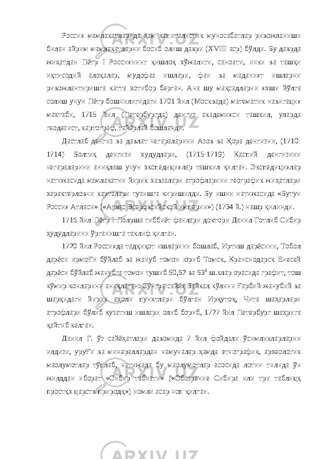 Россия мамлакатларида ҳам капиталистик муносабатлар ривожланиши билан айрим мамлакатларни босиб олиш даври ( XVIII аср) бўлди. Бу даврда жиҳатдан Пётр I Россиянинг қишлоқ хўжалиги, саноати, ички ва ташқи иқтисодий алоқалар, мудофаа ишлари, фан ва маданият ишларни ривожлантиришга катта э o тибор берган. Ана шу мақсадларни яхши йўлга солиш учун Пётр бошчилигидаги 1701 йил (Москвада) математик-навигация мактаби, 1715 йил (Петербургда) денгиз академияси ташкил, уларда геодезист, картограф, тайёрлай бошланди. Дастлаб денгиз ва давлат чегараларини Азов ва Қора денгизни, (1710- 1714) Болтиқ денгизи худудлари, (1715-1719) Каспий денгизини чегараларини аниқлаш учун экспедициялар ташкил қилган. Экспедициялар натижасида мамлакатни йирик хавзалари атрофларини географик жиҳатлари характерловчи карталари тузишга киришилди. Бу ишни натижасида «Бутун Россия Атласи» («Атлас Всеровсийской империи») (1734 й.) нашр қилинди. 1716 йил Пётр I Пол p ша тиббиёт фанлари доктори Данил Готлиб Сибир ҳудудларини ўрганишга таклиф қилган. 1720 йил Россияда тадқиқот ишларини бошлаб, Иртиш дарёсини, Тобол дарёси ирмоҒи бўйлаб ва жануб томон юриб Томск, Кранснодарск Енесей дарёси бўйлаб жанубга томон тушиб 60,62 ва 63 0 ш.клар орасида графит, тош кўмир конларини аниқлаган. Сўнгра сайёҳ Байкал кўлини Ғарбий-жанубий ва шарқидаги йирик аҳоли пунктлари бўлган Ирқутоқ, Чита шаҳарлари атрофлари бўлиб кузатиш ишлари олиб бориб, 1727 йил Петербург шаҳрига қайтиб келган. Данил Г. ўз сайёҳатлари давомида 7 йил фойдали ўсимликларларни илдизи, уруҒи ва минераллардан намуналар ҳамда этнографик, археологик ма o лумотлар тўплаб, натижада бу ма o лумотлар асосида лотин тилида ўн жилддан иборат «Сибир табиати» («Обозрение Сибира или три таблицқ простқх царств природқ») номли асар чоп қилган. 