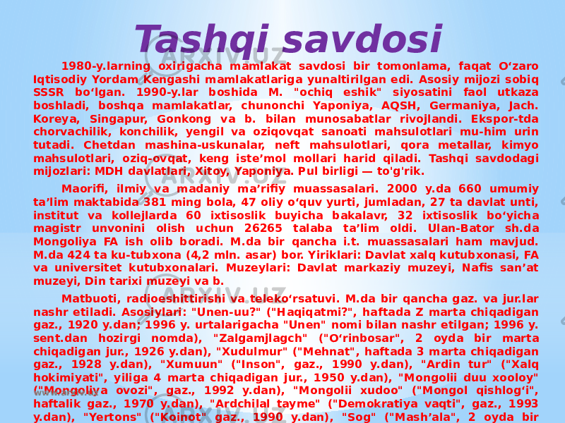 Tashqi savdosi 1980-y.larning oxirigacha mamlakat savdosi bir tomonlama, faqat Oʻzaro Iqtisodiy Yordam Kengashi mamlakatlariga yunaltirilgan edi. Asosiy mijozi sobiq SSSR boʻlgan. 1990-y.lar boshida M. &#34;ochiq eshik&#34; siyosatini faol utkaza boshladi, boshqa mamlakatlar, chunonchi Yaponiya, AQSH, Germaniya, Jach. Koreya, Singapur, Gonkong va b. bilan munosabatlar rivojlandi. Ekspor-tda chorvachilik, konchilik, yengil va oziqovqat sanoati mahsulotlari mu-him urin tutadi. Chetdan mashina-uskunalar, neft mahsulotlari, qora metallar, kimyo mahsulotlari, oziq-ovqat, keng isteʼmol mollari harid qiladi. Tashqi savdodagi mijozlari: MDH davlatlari, Xitoy, Yaponiya. Pul birligi — to&#39;g&#39;rik. Maorifi, ilmiy va madaniy maʼrifiy muassasalari. 2000 y.da 660 umumiy taʼlim maktabida 381 ming bola, 47 oliy oʻquv yurti, jumladan, 27 ta davlat unti, institut va kollejlarda 60 ixtisoslik buyicha bakalavr, 32 ixtisoslik boʻyicha magistr unvonini olish uchun 26265 talaba taʼlim oldi. Ulan-Bator sh.da Mongoliya FA ish olib boradi. M.da bir qancha i.t. muassasalari ham mavjud. M.da 424 ta ku-tubxona (4,2 mln. asar) bor. Yiriklari: Davlat xalq kutubxonasi, FA va universitet kutubxonalari. Muzeylari: Davlat markaziy muzeyi, Nafis sanʼat muzeyi, Din tarixi muzeyi va b. Matbuoti, radioeshittirishi va telekoʻrsatuvi. M.da bir qancha gaz. va jur.lar nashr etiladi. Asosiylari: &#34;Unen-uu?&#34; (&#34;Haqiqatmi?&#34;, haftada Z marta chiqadigan gaz., 1920 y.dan; 1996 y. urtalarigacha &#34;Unen&#34; nomi bilan nashr etilgan; 1996 y. sent.dan hozirgi nomda), &#34;Zalgamjlagch&#34; (&#34;Oʻrinbosar&#34;, 2 oyda bir marta chiqadigan jur., 1926 y.dan), &#34;Xudulmur&#34; (&#34;Mehnat&#34;, haftada 3 marta chiqadigan gaz., 1928 y.dan), &#34;Xumuun&#34; (&#34;Inson&#34;, gaz., 1990 y.dan), &#34;Ardin tur&#34; (&#34;Xalq hokimiyati&#34;, yiliga 4 marta chiqadigan jur., 1950 y.dan), &#34;Mongolii duu xooloy&#34; (&#34;Mongoliya ovozi&#34;, gaz., 1992 y.dan), &#34;Mongolii xudoo&#34; (&#34;Mongol qishlogʻi&#34;, haftalik gaz., 1970 y.dan), &#34;Ardchilal tayme&#34; (&#34;Demokratiya vaqti&#34;, gaz., 1993 y.dan), &#34;Yertons&#34; (&#34;Koinot&#34; gaz., 1990 y.dan), &#34;Sog&#34; (&#34;Mashʼala&#34;, 2 oyda bir marta chiqadigan jur., 1994 y.dan). Mongol telegraf agentligi (MONSAME), qukumat agentligi, 1921 y.da tuzilgan; Mongoliya ovozi, axborot agentligi, 1992 y.da tashkil etilgan; San-press, axborot agentligi, 1992 y.da asos solingan. Mongol radioasi 1934 y.da, Mongol telekoʻrsatuvi 1967 y.da tashkil etilgan. www.arxiv.uz 