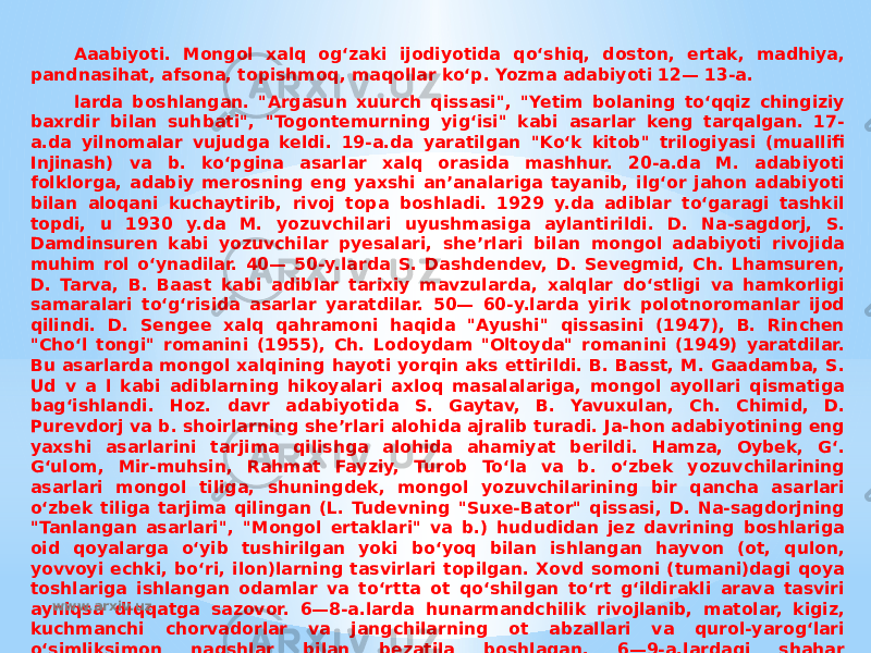 Aaabiyoti. Mongol xalq ogʻzaki ijodiyotida qoʻshiq, doston, ertak, madhiya, pandnasihat, afsona, topishmoq, maqollar koʻp. Yozma adabiyoti 12— 13-a. larda boshlangan. &#34;Argasun xuurch qissasi&#34;, &#34;Yetim bolaning toʻqqiz chingiziy baxrdir bilan suhbati&#34;, &#34;Togontemurning yigʻisi&#34; kabi asarlar keng tarqalgan. 17- a.da yilnomalar vujudga keldi. 19-a.da yaratilgan &#34;Koʻk kitob&#34; trilogiyasi (muallifi Injinash) va b. koʻpgina asarlar xalq orasida mashhur. 20-a.da M. adabiyoti folklorga, adabiy merosning eng yaxshi anʼanalariga tayanib, ilgʻor jahon adabiyoti bilan aloqani kuchaytirib, rivoj topa boshladi. 1929 y.da adiblar toʻgaragi tashkil topdi, u 1930 y.da M. yozuvchilari uyushmasiga aylantirildi. D. Na-sagdorj, S. Damdinsuren kabi yozuvchilar pyesalari, sheʼrlari bilan mongol adabiyoti rivojida muhim rol oʻynadilar. 40— 50-y.larda S. Dashdendev, D. Sevegmid, Ch. Lhamsuren, D. Tarva, B. Baast kabi adiblar tarixiy mavzularda, xalqlar doʻstligi va hamkorligi samaralari toʻgʻrisida asarlar yaratdilar. 50— 60-y.larda yirik polotnoromanlar ijod qilindi. D. Sengee xalq qahramoni haqida &#34;Ayushi&#34; qissasini (1947), B. Rinchen &#34;Choʻl tongi&#34; romanini (1955), Ch. Lodoydam &#34;Oltoyda&#34; romanini (1949) yaratdilar. Bu asarlarda mongol xalqining hayoti yorqin aks ettirildi. B. Basst, M. Gaadamba, S. Ud v a l kabi adiblarning hikoyalari axloq masalalariga, mongol ayollari qismatiga bagʻishlandi. Hoz. davr adabiyotida S. Gaytav, B. Yavuxulan, Ch. Chimid, D. Purevdorj va b. shoirlarning sheʼrlari alohida ajralib turadi. Ja-hon adabiyotining eng yaxshi asarlarini tarjima qilishga alohida ahamiyat berildi. Hamza, Oybek, Gʻ. Gʻulom, Mir-muhsin, Rahmat Fayziy, Turob Toʻla va b. oʻzbek yozuvchilarining asarlari mongol tiliga, shuningdek, mongol yozuvchilarining bir qancha asarlari oʻzbek tiliga tarjima qilingan (L. Tudevning &#34;Suxe-Bator&#34; qissasi, D. Na-sagdorjning &#34;Tanlangan asarlari&#34;, &#34;Mongol ertaklari&#34; va b.) hududidan jez davrining boshlariga oid qoyalarga oʻyib tushirilgan yoki boʻyoq bilan ishlangan hayvon (ot, qulon, yovvoyi echki, boʻri, ilon)larning tasvirlari topilgan. Xovd somoni (tumani)dagi qoya toshlariga ishlangan odamlar va toʻrtta ot qoʻshilgan toʻrt gʻildirakli arava tasviri ayniqsa diqqatga sazovor. 6—8-a.larda hunarmandchilik rivojlanib, matolar, kigiz, kuchmanchi chorvadorlar va jangchilarning ot abzallari va qurol-yarogʻlari oʻsimliksimon naqshlar bilan bezatila boshlagan. 6—9-a.lardagi shahar vayronalaridan toshga ishlangan boʻrtma va bosma usulda naqshlangan sopol idishlar topilgan. M.ning turli joylarida gʻisht va guvaladan tiklangan daxmalar tepasiga haykalchalar oʻrnatilgan. 10-a. www.arxiv.uz 