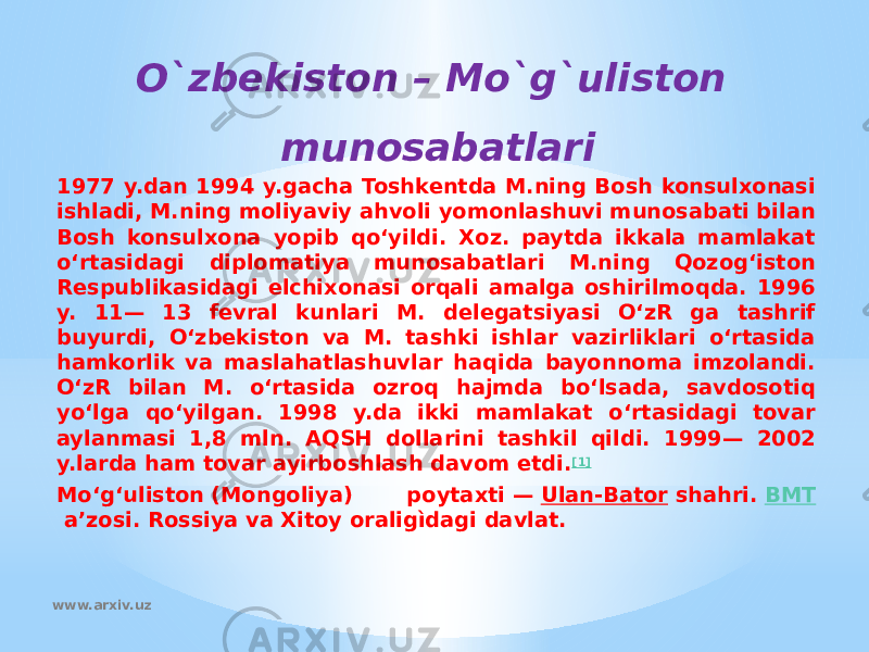 1977 y.dan 1994 y.gacha Toshkentda M.ning Bosh konsulxonasi ishladi, M.ning moliyaviy ahvoli yomonlashuvi munosabati bilan Bosh konsulxona yopib qoʻyildi. Xoz. paytda ikkala mamlakat oʻrtasidagi diplomatiya munosabatlari M.ning Qozogʻiston Respublikasidagi elchixonasi orqali amalga oshirilmoqda. 1996 y. 11— 13 fevral kunlari M. delegatsiyasi OʻzR ga tashrif buyurdi, Oʻzbekiston va M. tashki ishlar vazirliklari oʻrtasida hamkorlik va maslahatlashuvlar haqida bayonnoma imzolandi. OʻzR bilan M. oʻrtasida ozroq hajmda boʻlsada, savdosotiq yoʻlga qoʻyilgan. 1998 y.da ikki mamlakat oʻrtasidagi tovar aylanmasi 1,8 mln. AQSH dollarini tashkil qildi. 1999— 2002 y.larda ham tovar ayirboshlash davom etdi. [1] Moʻgʻuliston (Mongoliya) poytaxti —  Ulan-Bator  shahri.  BMT  aʼzosi. Rossiya va Xitoy oraligìdagi davlat. O`zbekiston – Mo`g`uliston munosabatlari www.arxiv.uz 