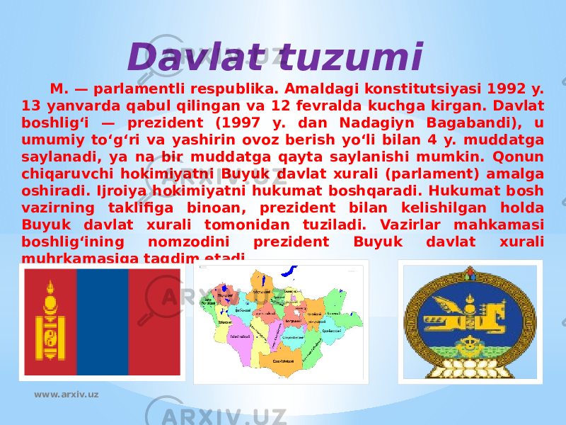 Davlat tuzumi M. — parlamentli respublika. Amaldagi konstitutsiyasi 1992 y. 13 yanvarda qabul qilingan va 12 fevralda kuchga kirgan. Davlat boshligʻi — prezident (1997 y. dan Nadagiyn Bagabandi), u umumiy toʻgʻri va yashirin ovoz berish yoʻli bilan 4 y. muddatga saylanadi, ya na bir muddatga qayta saylanishi mumkin. Qonun chiqaruvchi hokimiyatni Buyuk davlat xurali (parlament) amalga oshiradi. Ijroiya hokimiyatni hukumat boshqaradi. Hukumat bosh vazirning taklifiga binoan, prezident bilan kelishilgan holda Buyuk davlat xurali tomonidan tuziladi. Vazirlar mahkamasi boshligʻining nomzodini prezident Buyuk davlat xurali muhrkamasiga taqdim etadi. www.arxiv.uz 