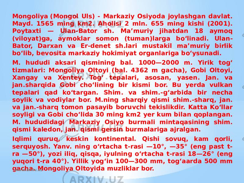 Mongoliya (Mongol Uls) - Markaziy Osiyoda joylashgan davlat. Mayd. 1565 ming km2. Aholisi 2 mln. 655 ming kishi (2001). Poytaxti — Ulan-Bator sh. Maʼmuriy jihatdan 18 aymoq (viloyat)ga, aymoklar somon (tuman)larga boʻlinadi. Ulan- Bator, Darxan va Er-denet sh.lari mustakil maʼmuriy birlik boʻlib, bevosita markaziy hokimiyat organlariga boʻysunadi. M. hududi aksari qismining bal. 1000—2000 m. Yirik togʻ tizmalari: Mongoliya Oltoyi (bal. 4362 m gacha), Gobi Oltoyi, Xangay va Xentey. Togʻ tepalari, asosan, yasen. Jan. va jan.sharqida Gobi choʻlining bir kismi bor. Bu yerda vulkan tepalari qad koʻtargan. Shim. va shim.-gʻarbida bir necha soylik va vodiylar bor. M.ning sharqiy qismi shim.-sharq, jan. va jan.-sharq tomon pasayib boruvchi tekislikdir. Katta Koʻllar soyligi va Gobi choʻlida 30 ming km2 yer kum bilan qoplangan. M. hududidagi Markaziy Osiyo burmali mintaqasining shim. qismi kaledon, jan. qismi gersin burmalariga ajralgan. Iqlimi quruq, keskin kontinental. Qishi sovuq, kam qorli, serquyosh. Yanv. ning oʻrtacha t-rasi —10°, —35° (eng past t- ra —50°), yozi iliq, qisqa, iyulning oʻrtacha t-rasi 18—26° (eng yuqori t-ra 40°). Yillik yogʻin 100—300 mm, togʻaarda 500 mm gacha. Mongoliya Oltoyida muzliklar bor. www.arxiv.uz 