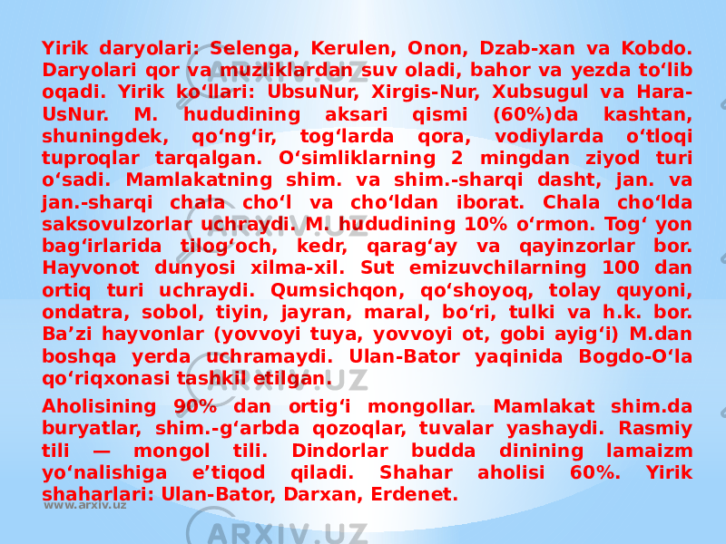 Yirik daryolari: Selenga, Kerulen, Onon, Dzab-xan va Kobdo. Daryolari qor va muzliklardan suv oladi, bahor va yezda toʻlib oqadi. Yirik koʻllari: UbsuNur, Xirgis-Nur, Xubsugul va Hara- UsNur. M. hududining aksari qismi (60%)da kashtan, shuningdek, qoʻngʻir, togʻlarda qora, vodiylarda oʻtloqi tuproqlar tarqalgan. Oʻsimliklarning 2 mingdan ziyod turi oʻsadi. Mamlakatning shim. va shim.-sharqi dasht, jan. va jan.-sharqi chala choʻl va choʻldan iborat. Chala choʻlda saksovulzorlar uchraydi. M. hududining 10% oʻrmon. Togʻ yon bagʻirlarida tilogʻoch, kedr, qaragʻay va qayinzorlar bor. Hayvonot dunyosi xilma-xil. Sut emizuvchilarning 100 dan ortiq turi uchraydi. Qumsichqon, qoʻshoyoq, tolay quyoni, ondatra, sobol, tiyin, jayran, maral, boʻri, tulki va h.k. bor. Baʼzi hayvonlar (yovvoyi tuya, yovvoyi ot, gobi ayigʻi) M.dan boshqa yerda uchramaydi. Ulan-Bator yaqinida Bogdo-Oʻla qoʻriqxonasi tashkil etilgan. Aholisining 90% dan ortigʻi mongollar. Mamlakat shim.da buryatlar, shim.-gʻarbda qozoqlar, tuvalar yashaydi. Rasmiy tili — mongol tili. Dindorlar budda dinining lamaizm yoʻnalishiga eʼtiqod qiladi. Shahar aholisi 60%. Yirik shaharlari: Ulan-Bator, Darxan, Erdenet. www.arxiv.uz 