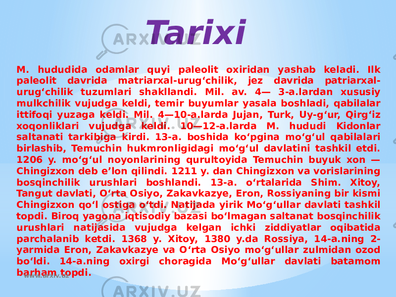 Tarixi M. hududida odamlar quyi paleolit oxiridan yashab keladi. Ilk paleolit davrida matriarxal-urugʻchilik, jez davrida patriarxal- urugʻchilik tuzumlari shakllandi. Mil. av. 4— 3-a.lardan xususiy mulkchilik vujudga keldi, temir buyumlar yasala boshladi, qabilalar ittifoqi yuzaga keldi. Mil. 4—10-a.larda Jujan, Turk, Uy-gʻur, Qirgʻiz xoqonliklari vujudga keldi. 10—12-a.larda M. hududi Kidonlar saltanati tarkibiga kirdi. 13-a. boshida koʻpgina moʻgʻul qabilalari birlashib, Temuchin hukmronligidagi moʻgʻul davlatini tashkil etdi. 1206 y. moʻgʻul noyonlarining qurultoyida Temuchin buyuk xon — Chingizxon deb eʼlon qilindi. 1211 y. dan Chingizxon va vorislarining bosqinchilik urushlari boshlandi. 13-a. oʻrtalarida Shim. Xitoy, Tangut davlati, Oʻrta Osiyo, Zakavkazye, Eron, Rossiyaning bir kismi Chingizxon qoʻl ostiga oʻtdi. Natijada yirik Moʻgʻullar davlati tashkil topdi. Biroq yagona iqtisodiy bazasi boʻlmagan saltanat bosqinchilik urushlari natijasida vujudga kelgan ichki ziddiyatlar oqibatida parchalanib ketdi. 1368 y. Xitoy, 1380 y.da Rossiya, 14-a.ning 2- yarmida Eron, Zakavkazye va Oʻrta Osiyo moʻgʻullar zulmidan ozod boʻldi. 14-a.ning oxirgi choragida Moʻgʻullar davlati batamom barham topdi. www.arxiv.uz 