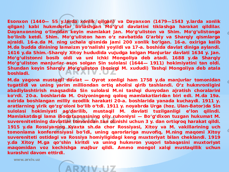 Esonxon (1440— 55 y.larda xonlik qilgan) va Dayanxon (1479—1543 y.larda xonlik qilgan) kabi hukmdorlar birlashgan Moʻgʻul davlatini tiklashga harakat qildilar. Dayanxonning oʻlimidan keyin mamlakat Jan. Moʻgʻuliston va Shim. Moʻgʻulistonga boʻlinib ketdi. Shim. Moʻgʻuliston ham oʻz navbatida Gʻarbiy va Sharqiy qismlarga ajraldi. 16-a.da M. ning uchala qismida jami 200 xonlik boʻlgan. 16-a. oxiriga kelib M.da budda dinining lamaizm yoʻnalishi yoyildi va 17-a. boshida davlat diniga aylandi. 1616 y.da Shim.-Sharqiy Xitoy hududida vujudga kelgan Manjurlar davlati 1634 y. Jan. Moʻgʻulistonni bosib oldi va uni Ichki Mongoliya deb atadi. 1688 y.da Sharqiy Moʻgʻuliston manjurlar asos solgan Sin sulolasi (1644— 1911) hokimiyatini tan oldi. Shundan keyin Sharqiy Moʻgʻuliston (hozirgi M. xududi) Tashqi Mongoliya deb atala boshladi. M.da yagona mustaqil davlat — Oyrot xonligi ham 1758 y.da manjurlar tomonidan tugatildi va uning yarim milliondan ortiq aholisi qirib tashlandi. Oʻz hukmronligini abadiylashtirish maqsadida Sin sulolasi M.ni tashqi dunyodan ajratish choralarini koʻrdi. 20-a. boshlarida M. Osiyoningeng qoloq mamlakatlaridan biri edi. M.da 19a. oxirida boshlangan milliy ozodlik harakati 20-a. boshlarida yanada kuchaydi. 1911 y. aratlarning yirik qoʻzgʻoloni boʻlib oʻtdi. 1911 y. noyabrda Urga (hoz. Ulan-Bator)da Sin sulolasi hokimiyati agʻdarilib, mustaqil M. davlati tuzilganligi eʼlon qilindi. Mamlakatdagi lama ibodatxonasining oliy ruhoniysi — Boʻgʻdixon tuzgan hukumat M. suverenitetining davlatlar tomonidan tan olinishi uchun 3 y. dan ortiqroq harakat qildi. 1915 y.da Rossiyaning Kyaxta sh.da chor Rossiyasi, Xitoy va M. vakillarining uch tomonlama konferensiyasi boʻldi, uning qarorlariga muvofiq, M.ning maqomi Xitoy suvereniteti ostidagi va Rossiya homiyligidagi keng muxtoriyat bilan cheklandi. 1919 y.da Xitoy M.ga qoʻshin kiritdi va uning hukmron yuqori tabaqasini muxtoriyat maqomidan voz kechishga majbur qildi. Ammo mongol xalqi mustaqillik uchun kurashni davom ettirdi. www.arxiv.uz 