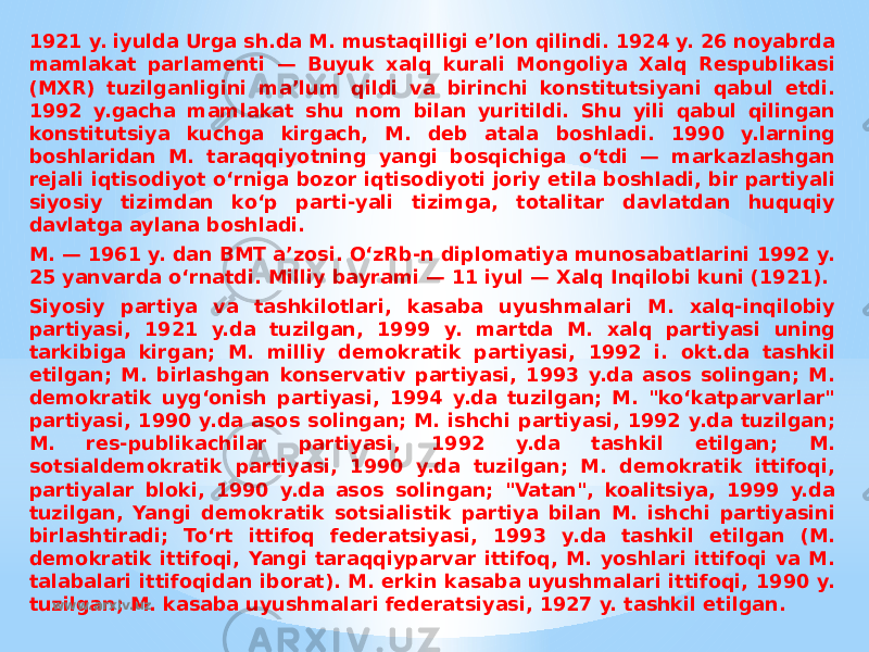 1921 y. iyulda Urga sh.da M. mustaqilligi eʼlon qilindi. 1924 y. 26 noyabrda mamlakat parlamenti — Buyuk xalq kurali Mongoliya Xalq Respublikasi (MXR) tuzilganligini maʼlum qildi va birinchi konstitutsiyani qabul etdi. 1992 y.gacha mamlakat shu nom bilan yuritildi. Shu yili qabul qilingan konstitutsiya kuchga kirgach, M. deb atala boshladi. 1990 y.larning boshlaridan M. taraqqiyotning yangi bosqichiga oʻtdi — markazlashgan rejali iqtisodiyot oʻrniga bozor iqtisodiyoti joriy etila boshladi, bir partiyali siyosiy tizimdan koʻp parti-yali tizimga, totalitar davlatdan huquqiy davlatga aylana boshladi. M. — 1961 y. dan BMT aʼzosi. OʻzRb-n diplomatiya munosabatlarini 1992 y. 25 yanvarda oʻrnatdi. Milliy bayrami — 11 iyul — Xalq Inqilobi kuni (1921). Siyosiy partiya va tashkilotlari, kasaba uyushmalari M. xalq-inqilobiy partiyasi, 1921 y.da tuzilgan, 1999 y. martda M. xalq partiyasi uning tarkibiga kirgan; M. milliy demokratik partiyasi, 1992 i. okt.da tashkil etilgan; M. birlashgan konservativ partiyasi, 1993 y.da asos solingan; M. demokratik uygʻonish partiyasi, 1994 y.da tuzilgan; M. &#34;koʻkatparvarlar&#34; partiyasi, 1990 y.da asos solingan; M. ishchi partiyasi, 1992 y.da tuzilgan; M. res-publikachilar partiyasi, 1992 y.da tashkil etilgan; M. sotsialdemokratik partiyasi, 1990 y.da tuzilgan; M. demokratik ittifoqi, partiyalar bloki, 1990 y.da asos solingan; &#34;Vatan&#34;, koalitsiya, 1999 y.da tuzilgan, Yangi demokratik sotsialistik partiya bilan M. ishchi partiyasini birlashtiradi; Toʻrt ittifoq federatsiyasi, 1993 y.da tashkil etilgan (M. demokratik ittifoqi, Yangi taraqqiyparvar ittifoq, M. yoshlari ittifoqi va M. talabalari ittifoqidan iborat). M. erkin kasaba uyushmalari ittifoqi, 1990 y. tuzilgan; M. kasaba uyushmalari federatsiyasi, 1927 y. tashkil etilgan. www.arxiv.uz 