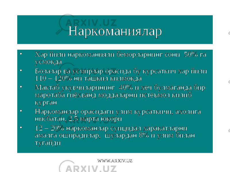 Наркоманиялар • Хар йили наркоманияли беморларнинг сони 50% га усмокда • Болалар ва усмирлар орасида бу курсаткич хар йили 110 – 120% ни ташкил килмокда • Мактаб укувчиларининг 40% и хеч булмаганда бир маротаба гиёхванд моддаларни истеъмол килиб курган • Наркоманлар орасидаги улим курсаткичи, ахолига нисбатан, 2,5 марта юкори • 12 – 20% наркоманлар суицидал харакатларни амалга оширадилар, шулардан 8% и улим билан тугайди WWW.ARXIV.UZ 