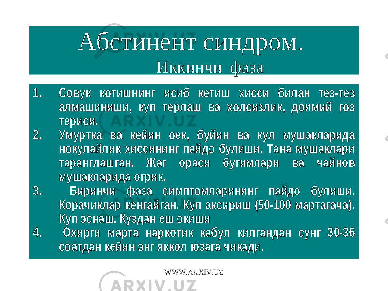 Абстинент синдром. Иккинчи фаза 1. Совук котишнинг исиб кетиш хисси билан тез-тез алмашиниши, куп терлаш ва холсизлик, доимий гоз териси. 2. Умуртка ва кейин оек, буйин ва кул мушакларида нокулайлик хиссининг пайдо булиши. Тана мушаклари таранглашган. Жаг ораси бугимлари ва чайнов мушакларида огрик. 3. Биринчи фаза симптомларининг пайдо булиши. Корачиклар кенгайган. Куп аксириш (50-100 мартагача). Куп эснаш. Куздан еш окиши 4. Охирги марта наркотик кабул килгандан сунг 30-36 соатдан кейин энг яккол юзага чикади. WWW.ARXIV.UZ 