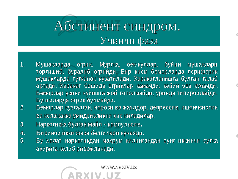 Абстинент синдром. Учинчи фаза 1. Мушакларда огрик. Муртка, оек-куллар, буйин мушаклари тортишиб, буралиб огрийди. Бир кисм беморларда периферик мушакларда тутканок кузатилади. Харакатланишга булган талаб ортади. Харакат бошида огриклар камаяди, кейин эса кучаяди. Беморлар узини куйишга жой тополмайди, уринда типирчилайди. Бугимларда огрик булмайди. 2. Беморлар кузгалган, норози ва жахлдор, депрессив, ишончсизлик ва келажакка умидсизликни хис киладилар. 3. Наркотикка булган майл - компульсив . 4. Б иринчи икки фаза белгилари кучаяди. 5. Бу холат наркотикдан махрум килингандан сунг иккинчи сутка охирига келиб ривожланади. WWW.ARXIV.UZ 