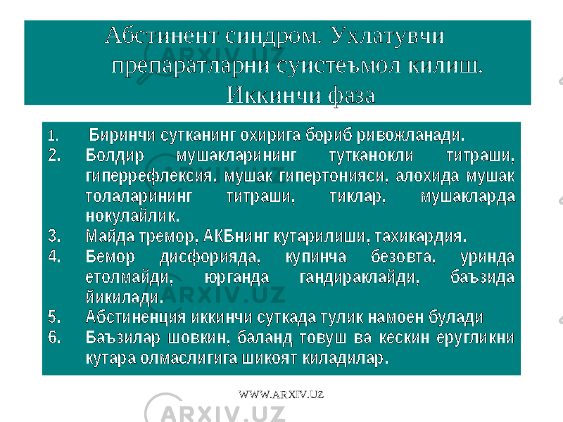 Абстинент синдром. Ухлатувчи препаратларни суистеъмол килиш. Иккинчи фаза 1. Биринчи сутканинг охирига бориб ривожланади. 2. Болдир мушакларининг тутканокли титраши, гиперрефлексия, мушак гипертонияси, алохида мушак толаларининг титраши, тиклар, мушакларда нокулайлик. 3. Майда тремор, АКБнинг кутарилиши, тахикардия. 4. Бемор дисфорияда, купинча безовта, уринда етолмайди, юрганда гандираклайди, баъзида йикилади. 5. Абстиненция иккинчи суткада тулик намоен булади 6. Баъзилар шовкин, баланд товуш ва кескин еругликни кутара олмаслигига шикоят киладилар. WWW.ARXIV.UZ 