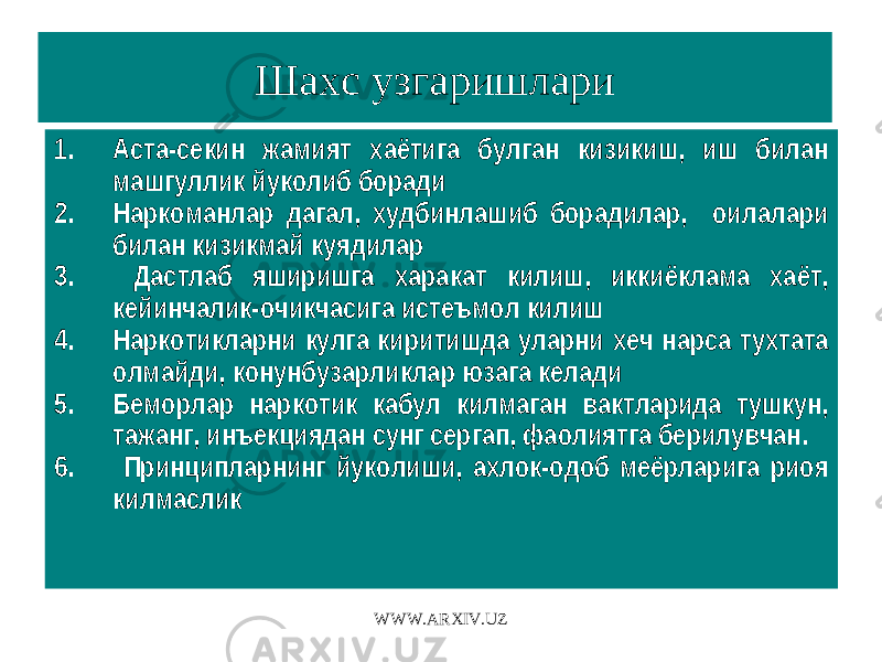 Шахс узгаришлари 1. Аста-секин жамият хаётига булган кизикиш, иш билан машгуллик йуколиб боради 2. Наркоманлар дагал, худбинлашиб борадилар, оилалари билан кизикмай куядилар 3. Дастлаб яширишга харакат килиш, иккиёклама хаёт, кейинчалик-очикчасига истеъмол килиш 4. Наркотикларни кулга киритишда уларни хеч нарса тухтата олмайди, конунбузарликлар юзага келади 5. Беморлар наркотик кабул килмаган вактларида тушкун, тажанг, инъекциядан сунг сергап, фаолиятга берилувчан. 6. Принципларнинг йуколиши, ахлок-одоб меёрларига риоя килмаслик WWW.ARXIV.UZ 