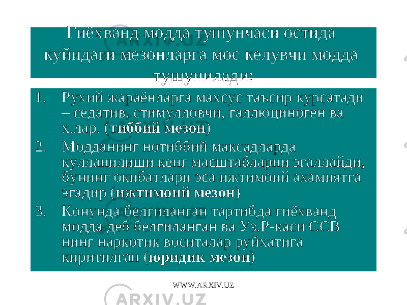 Гиёхванд модда тушунчаси остида куйидаги мезонларга мос келувчи модда тушунилади : 1. Рухий жараёнларга махсус таъсир курсатади – седатив, стимулловчи, галлюциноген ва х.лар. ( тиббий мезон ) 2. Модданинг нотиббий максадларда кулланилиши кенг масштабларни эгаллайди, бунинг окибатлари эса ижтимоий ахамиятга эгадир ( ижтимоий мезон ) 3. Конунда белгиланган тартибда гиёхванд модда деб белгиланган ва Уз.Р - каси ССВ нинг наркотик воситалар руйхатига киритилган ( юриди к мезон ) WWW.ARXIV.UZ 