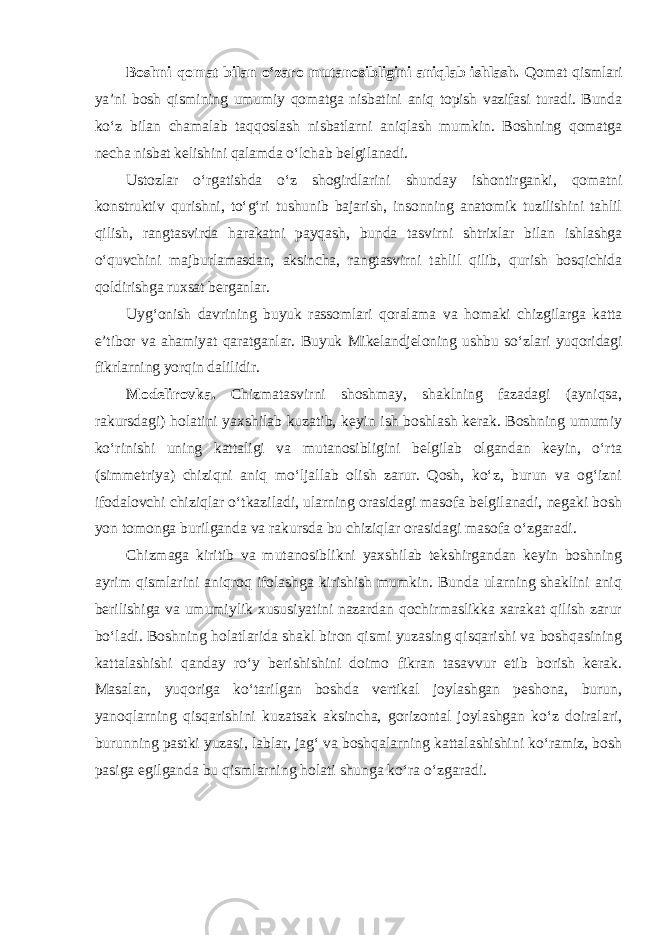 Boshni qomat bilan o‘zaro mutanosibligini aniqlab ishlash. Qomat qismlari ya’ni bosh qismining umumiy qomatga nisbatini aniq topish vazifasi turadi. Bunda ko‘z bilan chamalab taqqoslash nisbatlarni aniqlash mumkin. Boshning qomatga necha nisbat kelishini qalamda o‘lchab belgilanadi. Ustozlar o‘rgatishda o‘z shogirdlarini shunday ishontirganki, qomatni konstruktiv qurishni, to‘g‘ri tushunib bajarish, insonning anatomik tuzilishini tahlil qilish, rangtasvirda harakatni payqash, bunda tasvirni shtrixlar bilan ishlashga o‘quvchini majburlamasdan, aksincha, rangtasvirni tahlil qilib, qurish bosqichida qoldirishga ruxsat berganlar. Uyg‘onish davrining buyuk rassomlari qoralama va homaki chizgilarga katta e’tibor va ahamiyat qaratganlar. Buyuk Mikelandjeloning ushbu so‘zlari yuqoridagi fikrlarning yorqin dalilidir. Modelirovka. Chizmatasvirni shoshmay, shaklning fazadagi (ayniqsa, rakursdagi) holatini yaxshilab kuzatib, keyin ish boshlash kerak. Boshning umumiy ko‘rinishi uning kattaligi va mutanosibligini belgilab olgandan keyin, o‘rta (simmetriya) chiziqni aniq mo‘ljallab olish zarur. Qosh, ko‘z, burun va og‘izni ifodalovchi chiziqlar o‘tkaziladi, ularning orasidagi masofa belgilanadi, negaki bosh yon tomonga burilganda va rakursda bu chiziqlar orasidagi masofa o‘zgaradi. Chizmaga kiritib va mutanosiblikni yaxshilab tekshirgandan keyin boshning ayrim qismlarini aniqroq ifolashga kirishish mumkin. Bunda ularning shaklini aniq berilishiga va umumiylik xususiyatini nazardan qochirmaslikka xarakat qilish zarur bo‘ladi. Boshning holatlarida shakl biron qismi yuzasing qisqarishi va boshqasining kattalashishi qanday ro‘y berishishini doimo fikran tasavvur etib borish kerak. Masalan, yuqoriga ko‘tarilgan boshda vertikal joylashgan peshona, burun, yanoqlarning qisqarishini kuzatsak aksincha, gorizontal joylashgan ko‘z doiralari, burunning pastki yuzasi, lablar, jag‘ va boshqalarning kattalashishini ko‘ramiz, bosh pasiga egilganda bu qismlarning holati shunga ko‘ra o‘zgaradi . 