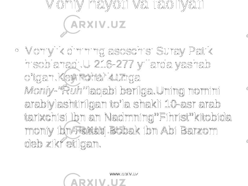 Moniy hayoti va faoliyati • Moniylik dinining asoschisi Suray Patik hisoblanadi.U 216-277 yillarda yashab o’tgan.Keyinchalik unga Moniy-’’Ruh’’ laqabi berilga.Uning nomini laqabi berilga.Uning nomini arabiylashtirilgan to’la shakli 10-asr arab arabiylashtirilgan to’la shakli 10-asr arab tarixchisi Ibn an Nadmning’’Fihrist’’kitobida tarixchisi Ibn an Nadmning’’Fihrist’’kitobida moniy ibn Fattaq Bobak ibn Abi Barzom moniy ibn Fattaq Bobak ibn Abi Barzom deb zikr etilgan.deb zikr etilgan. www.arxiv.uz 