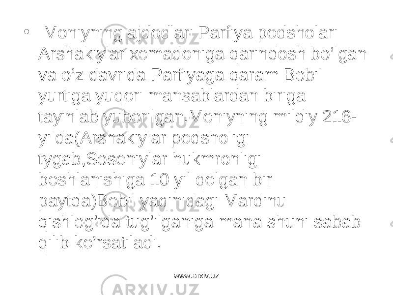 • Moniyning ajdodlari Parfiya podsholari Arshakiylar xomadoniga qarindosh bo’lgan va o’z davrida Parfiyaga qaram Bobil yurtiga yuqori mansablardan biriga tayinlab yuborilgan.Moniyning mildiy 216- yilda(Arshakiylar podsholigi tygab,Sosoniylar hukmronligi boshlanishiga 10 yil qolgan bir paytda)Bobil yaqinidagi Mardinu qishlog’ida tug’ilganiga mana shuni sabab qilib ko’rsatiladi. www.arxiv.uz 