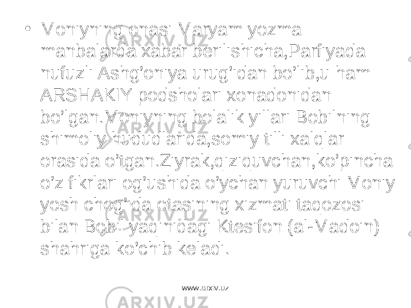 • Moniyning onasi Maryam yozma manbalarda xabar berilishicha,Parfiyada nufuzli Ashg’oniya urug’idan bo’lib,u ham ARSHAKIY podsholari xonadonidan bo’lgan.Moniyning bolalik yillari Bobilning shimoliy hududlarida,somiy tilli xalqlar orasida o’tgan.Ziyrak,qiziquvchan,ko’pincha o’z fikrlari og’ushida o’ychan yuruvchi Moniy yosh chog’ida otasining xizmati taqozosi bilan Bobil yaqinidagi Ktesifon (al-Madoin) shahriga ko’chib keladi. www.arxiv.uz 