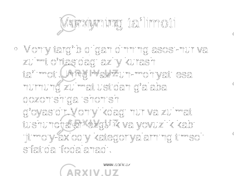 Moniyning ta’limoti • Moniy targ’ib qilgan dinning asosi-nur va zulmt o’rtasidagi azliy kurash ta’limoti.Uning mazmun-mohiyati esa nurnung zulmat ustidan g’alaba qozonishiga ishonish g’oyasidir.Moniylikdagi nur va zulmat tushunchalari ezgulik va yovuzlik kabi ijtimoiy-axloqiy kategoriyalarning timsoli sifatida ifodalanadi. www.arxiv.uz 