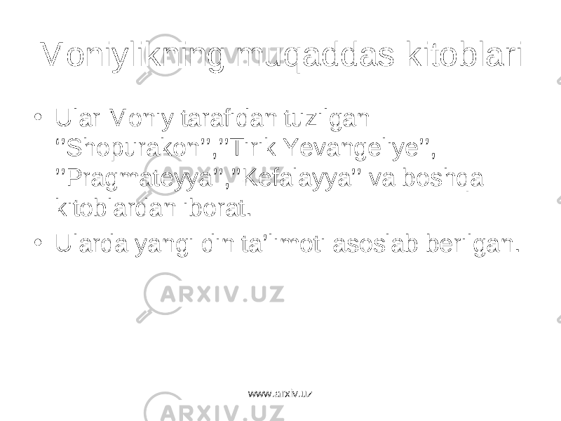 Moniylikning muqaddas kitoblari • Ular Moniy tarafidan tuzilgan ‘’Shopurakon’’,’’Tirik Yevangeliye’’, ’’Pragmateyya’’,’’Kefalayya’’ va boshqa kitoblardan iborat. • Ularda yangi din ta’limoti asoslab berilgan. www.arxiv.uz 