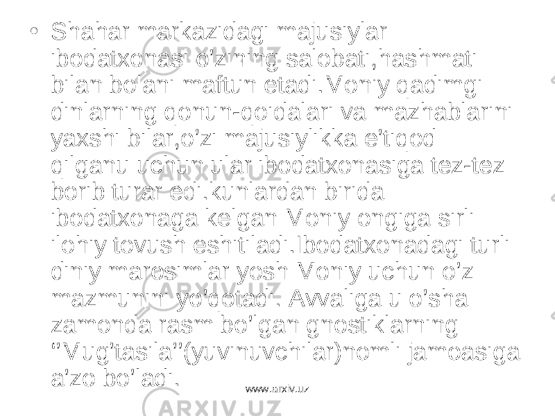 • Shahar markazidagi majusiylar ibodatxonasi o’zining salobati,hashmati bilan bolani maftun etadi.Moniy qadimgi dinlarning qonun-qoidalari va mazhablarini yaxshi bilar,o’zi majusiylikka e’tiqod qilganu uchun ular ibodatxonasiga tez-tez borib turar edi.kunlardan birida ibodatxonaga kelgan Moniy ongiga sirli ilohiy tovush eshitiladi.Ibodatxonadagi turli diniy marosimlar yosh Moniy uchun o’z mazmunini yo’qotadi. Avvaliga u o’sha zamonda rasm bo’lgan gnostiklarning ‘’Mug’tasila’’(yuvinuvchilar)nomli jamoasiga a’zo bo’ladi. www.arxiv.uz 