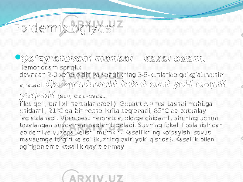 Epidemiologiyasi  Qo‘zg‘atuvchi manbai — kasal odam. Bemor odam sariqlik davridan 2-3 xafta oldin va sariqlikning 3-5-kunlarida qo‘zg‘atuvchini ajratadi. Qo‘zg‘atuvchi fekal-oral уоЧ orqali yuqadi (suv, oziq-ovqat, iflos qo‘l, turli xil narsalar orqali). Gepatit A virusi tashqi muhitga chidamli, 21°C da bir necha hafta saqianadi; 85°C da butunlay faolsizlanadi. Virus past haroratga, xlorga chidamli, shuning uchun tozalangan suvda ham saqlanib qoladi. Suvning fekal ifloslanishidan epidemiya yuzaga kelishi mumkin. Kasallikning ko‘payishi sovuq mavsumga to‘g‘ri keladi (kuzning oxiri yoki qishda). Kasallik bilan og‘riganlarda kasallik qaytalanmay 