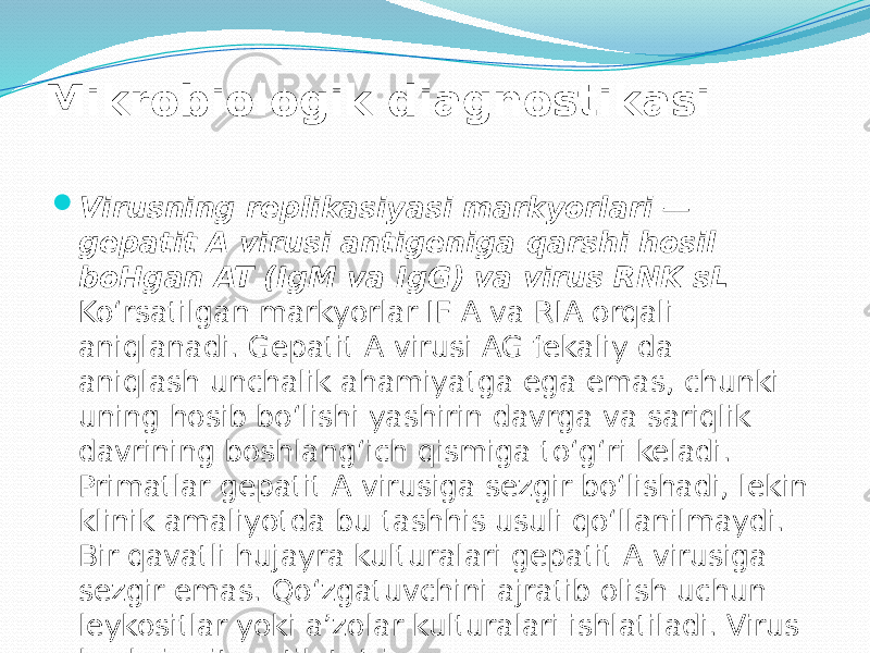 Mikrobiologik diagnostikasi  Virusning replikasiyasi markyorlari — gepatit A virusi antigeniga qarshi hosil boHgan AT (IgM va IgG) va virus RNK sL Ko‘rsatilgan markyorlar IF A va RIA orqali aniqlanadi. Gepatit A virusi AG fekaliy da aniqlash unchalik ahamiyatga ega emas, chunki uning hosib bo‘lishi yashirin davrga va sariqlik davrining boshlang‘ich qismiga to‘g‘ri keladi. Primatlar gepatit A virusiga sezgir bo‘lishadi, lekin klinik amaliyotda bu tashhis usuli qo‘llanilmaydi. Bir qavatli hujayra kulturalari gepatit A virusiga sezgir emas. Qo‘zgatuvchini ajratib olish uchun leykositlar yoki a’zolar kulturalari ishlatiladi. Virus kuchsiz sitopatik ta’sirga ega. 