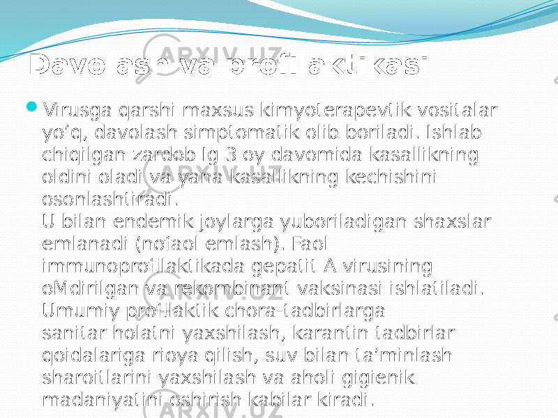 Davolash va profilaktikasi  Virusga qarshi maxsus kimyoterapevtik vositalar yo‘q, davolash simptomatik olib boriladi. Ishlab chiqilgan zardob Ig 3 oy davomida kasallikning oldini oladi va yana kasallikning kechishini osonlashtiradi. U bilan endemik joylarga yuboriladigan shaxslar emlanadi (nofaol emlash). Faol immunoprofilaktikada gepatit A virusining oMdirilgan va rekombinant vaksinasi ishlatiladi. Umumiy profilaktik chora-tadbirlarga sanitar holatni yaxshilash, karantin tadbirlar qoidalariga rioya qilish, suv bilan ta’minlash sharoitlarini yaxshilash va aholi gigienik madaniyatini oshirish kabilar kiradi. 