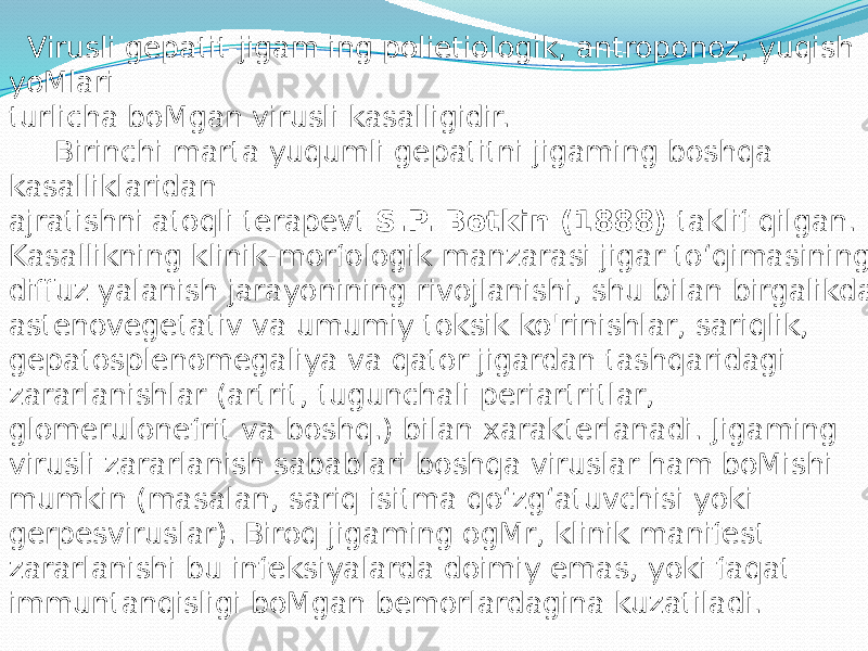  Virusli gepatit-jigam ing polietiologik, antroponoz, yuqish yoMlari turlicha boMgan virusli kasalligidir. Birinchi marta yuqumli gepatitni jigaming boshqa kasalliklaridan ajratishni atoqli terapevt S.P. Botkin (1888) taklif qilgan. Kasallikning klinik-morfologik manzarasi jigar to‘qimasining diffuz yalanish jarayonining rivojlanishi, shu bilan birgalikda astenovegetativ va umumiy toksik ko&#39;rinishlar, sariqlik, gepatosplenomegaliya va qator jigardan tashqaridagi zararlanishlar (artrit, tugunchali periartritlar, glomerulonefrit va boshq.) bilan xarakterlanadi. Jigaming virusli zararlanish sabablari boshqa viruslar ham boMishi mumkin (masalan, sariq isitma qo‘zg‘atuvchisi yoki gerpesviruslar). Biroq jigaming ogMr, klinik manifest zararlanishi bu infeksiyalarda doimiy emas, yoki faqat immuntanqisligi boMgan bemorlardagina kuzatiladi. 