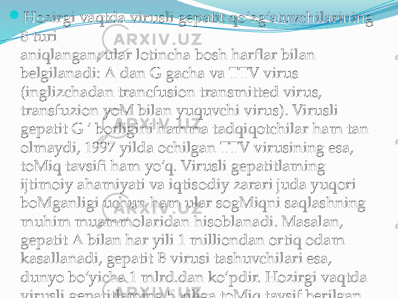  Hozirgi vaqtda virusli gepatit qo‘zg‘atuvchilarining 8 turi aniqlangan; ular lotincha bosh harflar bilan belgilanadi: A dan G gacha va TTV virus (inglizchadan trancfusion transmitted virus, transfuzion yoM bilan yuquvchi virus). Virusli gepatit G ‘ borligini hamma tadqiqotchilar ham tan olmaydi, 1997 yilda ochilgan TTV virusining esa, toMiq tavsifi ham yo‘q. Virusli gepatitlaming ijtimoiy ahamiyati va iqtisodiy zarari juda yuqori boMganligi uchun ham ular sogMiqni saqlashning muhim muammolaridan hisoblanadi. Masalan, gepatit A bilan har yili 1 milliondan ortiq odam kasallanadi, gepatit В virusi tashuvchilari esa, dunyo bo‘yicha 1 mlrd.dan ko‘pdir. Hozirgi vaqtda virusli gepatitlaming 5 xiliga toMiq tavsif berilgan. Epidemiologik ahamiyatiga ko‘ra quyidagi virusli gepatitlar farqlanadi 