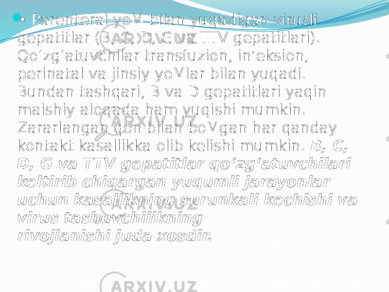  • Parenteral yoM bilan yuqadigan virusli gepatitlar (В, C, D, G va TTV gepatitlari). Qo‘zg‘atuvchilar transfuzion, in’eksion, perinatal va jinsiy yoMlar bilan yuqadi. Bundan tashqari, В va D gepatitlari yaqin maishiy aloqada ham yuqishi mumkin. Zararlangan qon bilan boMgan har qanday kontakt kasallikka olib kelishi mumkin. В, C, D, G va TTV gepatitlar qo‘zg‘atuvchilari keltirib chiqargan yuqumli jarayonlar uchun kasallikning surunkali kechishi va virus tashuvchilikning rivojlanishi juda xosdir. 