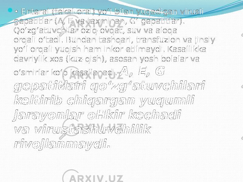  • Enteral (fekal-oral) yo‘l bilan yuqadigan virusli gepatitlar (A, E va taxminan, G‘ gepatitlar). Qo‘zg‘atuvchilar oziq-ovqat, suv va aloqa orqali o‘tadi. Bundan tashqari, transfuzion va jinsiy yo‘l orqali yuqish ham inkor etilmaydi. Kasallikka davriylik xos (kuz-qish), asosan yosh bolalar va o‘smirlar ko‘p kasallanadi. A, E, G gepatitlari qo‘zg‘atuvchilari keltirib chiqargan yuqumli jarayonlar oHkir kechadi va virustashuvchilik rivojlanmaydi. 