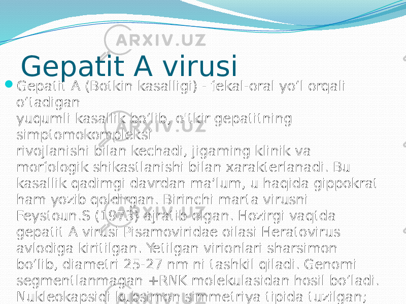 Gepatit A virusi  Gepatit A (Botkin kasalligi) - fekal-oral yo‘l orqali o‘tadigan yuqumli kasallik bo‘lib, o&#39;tkir gepatitning simptomokompleksi rivojlanishi bilan kechadi, jigaming klinik va morfologik shikastlanishi bilan xarakterlanadi. Bu kasallik qadimgi davrdan ma’lum, u haqida gippokrat ham yozib qoldirgan. Birinchi marta virusni Feystoun.S (1973) ajratib olgan. Hozirgi vaqtda gepatit A virusi Pisamoviridae oilasi Heratovirus avlodiga kiritilgan. Yetilgan virionlari sharsimon bo‘Iib, diametri 25-27 nm ni tashkil qiladi. Genomi segmentlanmagan +RNK molekulasidan hosil bo‘ladi. Nukleokapsidi kubsimon simmetriya tipida tuzilgan; to‘rtta oqsildan tashkil topgan (VP M) kapsomerdan hosil bo‘lgan. Superkapsidi yo‘q. 