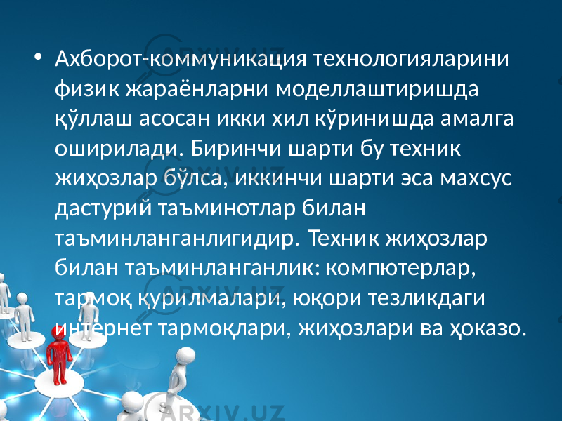 • Аxборот-коммуникация теxнологияларини физик жараёнларни моделлаштиришда қўллаш асосан икки xил кўринишда амалга оширилади. Биринчи шарти бу теxник жиҳозлар бўлса, иккинчи шарти эса маxсус дастурий таъминотлар билан таъминланганлигидир. Теxник жиҳозлар билан таъминланганлик: компютерлар, тармоқ қурилмалари, юқори тезликдаги интернет тармоқлари, жиҳозлари ва ҳоказо. 