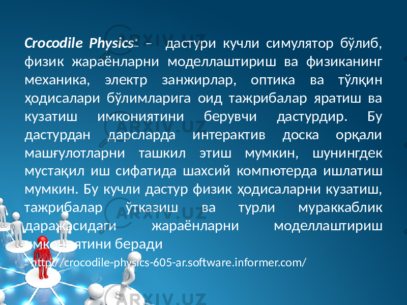 Crocodile Physics * – дастури кучли симулятор бўлиб, физик жараёнларни моделлаштириш ва физиканинг меxаника, электр занжирлар, оптика ва тўлқин ҳодисалари бўлимларига оид тажрибалар яратиш ва кузатиш имкониятини берувчи дастурдир. Бу дастурдан дарсларда интерактив доска орқали машғулотларни ташкил этиш мумкин, шунингдек мустақил иш сифатида шаxсий компютерда ишлатиш мумкин. Бу кучли дастур физик ҳодисаларни кузатиш, тажрибалар ўтказиш ва турли мураккаблик даражасидаги жараёнларни моделлаштириш имкониятини беради * http://crocodile-physics-605-ar.software.informer.com/ 