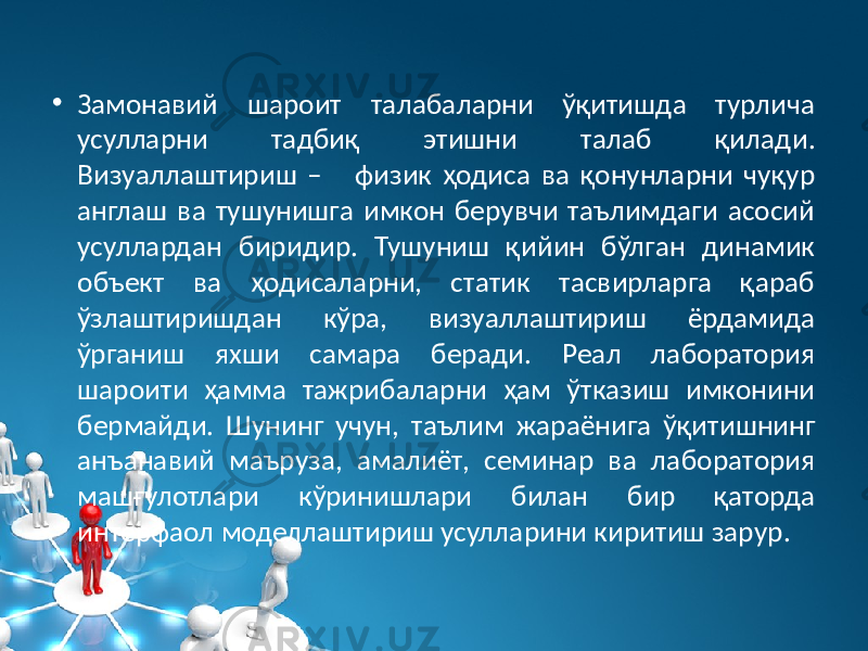 • Замонавий шароит талабаларни ўқитишда турлича усулларни тадбиқ этишни талаб қилади. Визуаллаштириш – физик ҳодиса ва қонунларни чуқур англаш ва тушунишга имкон берувчи таълимдаги асосий усуллардан биридир. Тушуниш қийин бўлган динамик объект ва ҳодисаларни, статик тасвирларга қараб ўзлаштиришдан кўра, визуаллаштириш ёрдамида ўрганиш яхши самара беради. Реал лаборатория шароити ҳамма тажрибаларни ҳам ўтказиш имконини бермайди. Шунинг учун, таълим жараёнига ўқитишнинг анъанавий маъруза, амалиёт, семинар ва лаборатория машғулотлари кўринишлари билан бир қаторда интерфаол моделлаштириш усулларини киритиш зарур. 